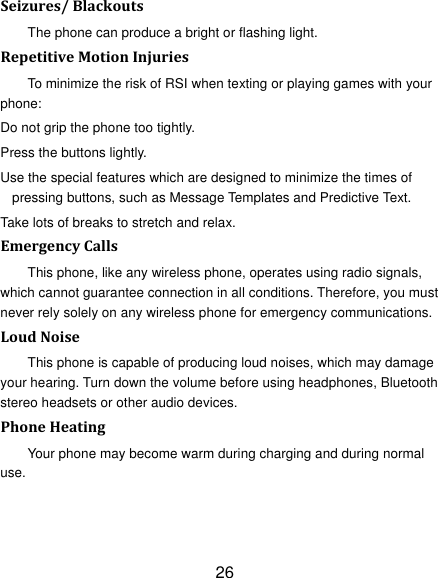 26 Seizures/BlackoutsThe phone can produce a bright or flashing light. RepetitiveMotionInjuriesTo minimize the risk of RSI when texting or playing games with your phone: Do not grip the phone too tightly. Press the buttons lightly. Use the special features which are designed to minimize the times of pressing buttons, such as Message Templates and Predictive Text. Take lots of breaks to stretch and relax. EmergencyCallsThis phone, like any wireless phone, operates using radio signals, which cannot guarantee connection in all conditions. Therefore, you must never rely solely on any wireless phone for emergency communications. LoudNoiseThis phone is capable of producing loud noises, which may damage your hearing. Turn down the volume before using headphones, Bluetooth stereo headsets or other audio devices. PhoneHeatingYour phone may become warm during charging and during normal use. 