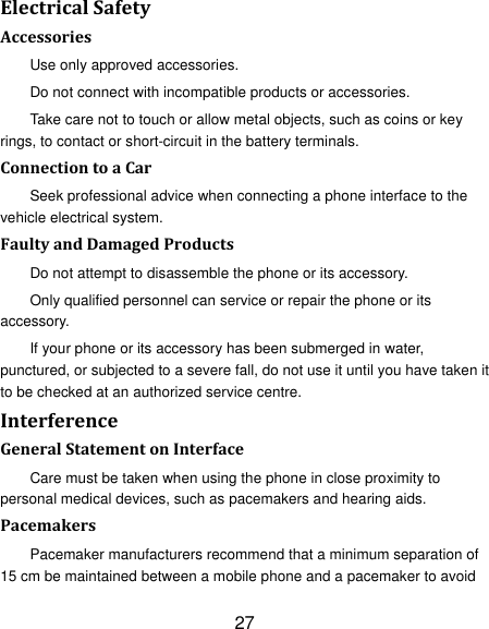 27 ElectricalSafetyAccessoriesUse only approved accessories. Do not connect with incompatible products or accessories. Take care not to touch or allow metal objects, such as coins or key rings, to contact or short-circuit in the battery terminals. ConnectiontoaCarSeek professional advice when connecting a phone interface to the vehicle electrical system. FaultyandDamagedProductsDo not attempt to disassemble the phone or its accessory. Only qualified personnel can service or repair the phone or its accessory. If your phone or its accessory has been submerged in water, punctured, or subjected to a severe fall, do not use it until you have taken it to be checked at an authorized service centre. InterferenceGeneralStatementonInterfaceCare must be taken when using the phone in close proximity to personal medical devices, such as pacemakers and hearing aids. PacemakersPacemaker manufacturers recommend that a minimum separation of 15 cm be maintained between a mobile phone and a pacemaker to avoid 