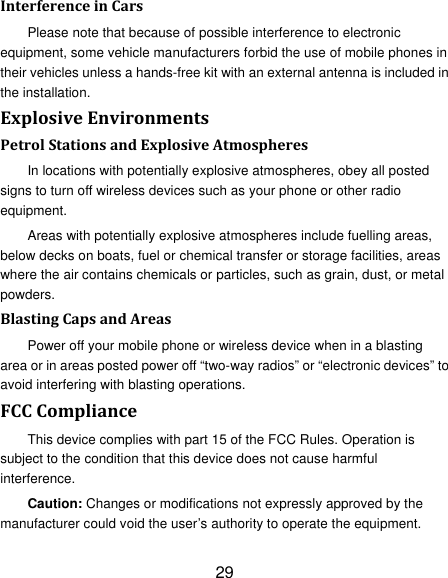 29 InterferenceinCarsPlease note that because of possible interference to electronic equipment, some vehicle manufacturers forbid the use of mobile phones in their vehicles unless a hands-free kit with an external antenna is included in the installation. ExplosiveEnvironmentsPetrolStationsandExplosiveAtmospheresIn locations with potentially explosive atmospheres, obey all posted signs to turn off wireless devices such as your phone or other radio equipment. Areas with potentially explosive atmospheres include fuelling areas, below decks on boats, fuel or chemical transfer or storage facilities, areas where the air contains chemicals or particles, such as grain, dust, or metal powders. BlastingCapsandAreasPower off your mobile phone or wireless device when in a blasting area or in areas posted power off “two-way radios” or “electronic devices” to avoid interfering with blasting operations. FCCComplianceThis device complies with part 15 of the FCC Rules. Operation is subject to the condition that this device does not cause harmful interference. Caution: Changes or modifications not expressly approved by the manufacturer could void the user’s authority to operate the equipment. 