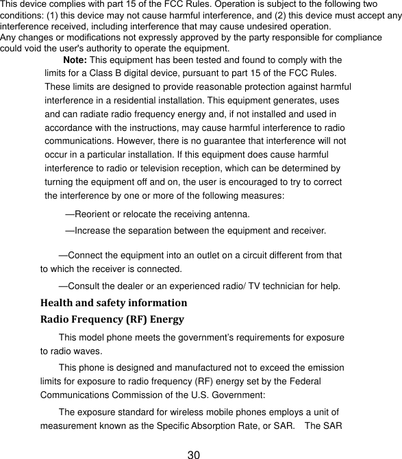 30 Note: This equipment has been tested and found to comply with the limits for a Class B digital device, pursuant to part 15 of the FCC Rules. These limits are designed to provide reasonable protection against harmful interference in a residential installation. This equipment generates, uses and can radiate radio frequency energy and, if not installed and used in accordance with the instructions, may cause harmful interference to radio communications. However, there is no guarantee that interference will not occur in a particular installation. If this equipment does cause harmful interference to radio or television reception, which can be determined by turning the equipment off and on, the user is encouraged to try to correct the interference by one or more of the following measures: —Reorient or relocate the receiving antenna. —Increase the separation between the equipment and receiver. —Connect the equipment into an outlet on a circuit different from that to which the receiver is connected. —Consult the dealer or an experienced radio/ TV technician for help. HealthandsafetyinformationRadioFrequency(RF)EnergyThis model phone meets the government’s requirements for exposure to radio waves. This phone is designed and manufactured not to exceed the emission limits for exposure to radio frequency (RF) energy set by the Federal Communications Commission of the U.S. Government: The exposure standard for wireless mobile phones employs a unit of measurement known as the Specific Absorption Rate, or SAR.    The SAR This device complies with part 15 of the FCC Rules. Operation is subject to the following twoconditions: (1) this device may not cause harmful interference, and (2) this device must accept anyinterference received, including interference that may cause undesired operation.Any changes or modifications not expressly approved by the party responsible for compliancecould void the user&apos;s authority to operate the equipment.