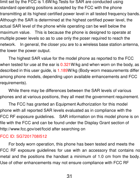 limit set by the FCC is 1.6W/kg.Tests for SAR are conducted using standard operating positions accepted by the FCC with the phone transmitting at its highest certified power level in all tested frequency bands. Although the SAR is determined at the highest certified power level, the actual SAR level of the phone while operating can be well below the maximum value.  This is because the phone is designed to operate at multiple power levels so as to use only the poser required to reach the network.  In general, the closer you are to a wireless base station antenna, the lower the power output. The highest SAR value for the model phone as reported to the FCC when tested for use at the ear is 0.321W/kg and when worn on the body, as described in this user guide, is 1.189W/kg (Body-worn measurements differ among phone models, depending upon available enhancements and FCC requirements). While there may be differences between the SAR levels of various phones and at various positions, they all meet the government requirement. The FCC has granted an Equipment Authorization for this model phone with all reported SAR levels evaluated as in compliance with the FCC RF exposure guidelines.  SAR information on this model phone is on file with the FCC and can be found under the Display Grant section of http://www.fcc.gov/oet/fccid after searching on   FCC ID: SG7201708I512 For body worn operation, this phone has been tested and meets the FCC  RF exposure  guidelines  for  use  with  an  accessory  that  contains  no metal and the positions the handset a minimum of 1.0 cm from the body. Use of other enhancements may not ensure compliance with FCC RF 31 