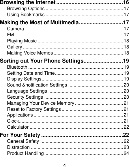 4 Browsing the Internet ............................................ 16Browsing Options .......................................................... 17Using Bookmarks .......................................................... 17Making the Most of Multimedia ............................. 17Camera ..........................................................................  17FM ................................................................................. 17Playing Music ................................................................ 18Gallery ........................................................................... 18Making Voice Memos .................................................... 18Sorting out Your Phone Settings .......................... 19Bluetooth ....................................................................... 19Setting Date and Time ................................................... 19Display Settings ............................................................. 19Sound &amp;notification Settings ......................................... 20Language Settings ........................................................ 20Security Settings ........................................................... 20Managing Your Device Memory .................................... 21Reset to Factory Settings .............................................. 21Applications ................................................................... 21Clock.............................................................................. 21Calculator ...................................................................... 22For Your Safety ...................................................... 22General Safety .............................................................. 22Distraction ..................................................................... 23Product Handling ........................................................... 24