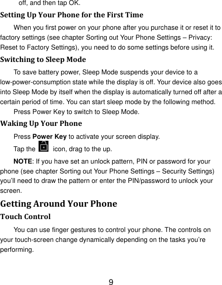 9 off, and then tap OK. SettingUpYourPhonefortheFirstTimeWhen you first power on your phone after you purchase it or reset it to factory settings (see chapter Sorting out Your Phone Settings – Privacy: Reset to Factory Settings), you need to do some settings before using it. SwitchingtoSleepModeTo save battery power, Sleep Mode suspends your device to a low-power-consumption state while the display is off. Your device also goes into Sleep Mode by itself when the display is automatically turned off after a certain period of time. You can start sleep mode by the following method.   Press Power Key to switch to Sleep Mode. WakingUpYourPhonePress Power Key to activate your screen display. Tap the    icon, drag to the up. NOTE: If you have set an unlock pattern, PIN or password for your phone (see chapter Sorting out Your Phone Settings – Security Settings) you’ll need to draw the pattern or enter the PIN/password to unlock your screen. GettingAroundYourPhoneTouchControlYou can use finger gestures to control your phone. The controls on your touch-screen change dynamically depending on the tasks you’re performing. 