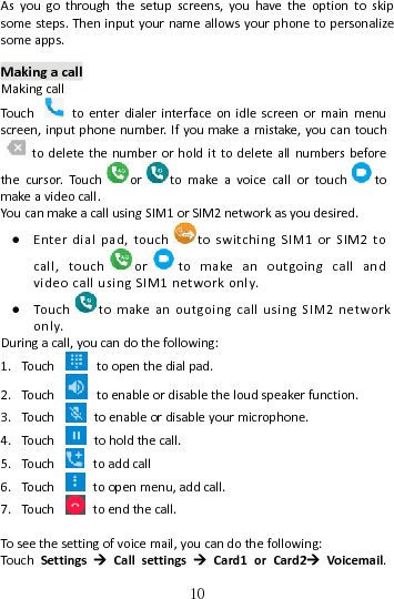   10Asyougothroughthesetupscreens,youhavetheoptiontoskipsomesteps.Theninputyournameallowsyourphonetopersonalizesomeapps.MakingacallMakingcallTou chtoenterdialerinterfaceonidlescreenormainmenuscreen,inputphonenumber.Ifyoumakeamistake,youcantouchtodeletethenumberorholdittodeleteallnumbersbeforethecursor.Tou ch o r tomakeavoicecallortouch tomakeavideocall.YoucanmakeacallusingSIM1orSIM2networkasyoudesired.● Enterdialpad,touch toswitchingSIM1orSIM2tocall,touch or tomakeanoutgoingcallandvideocallusingSIM1networkonly.● Tou ch t omakeanoutgoingcallusingSIM2networkonly.Duringacall,youcandothefollowing:1. Tou ch toopenthedialpad.2. Tou ch toenableordisabletheloudspeakerfunction.3. Tou ch toenableordisableyourmicrophone.4. Tou ch toholdthecall.5. Tou ch toaddcall6. Tou ch toopenmenu,addcall.7. Tou ch toendthecall.Toseethesettingofvoicemail,youcandothefollowing:Tou chSettingsCallsettingsCard1orCard2Voicemail.