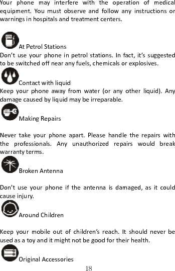   18Yourphonemayinterferewiththeoperationofmedicalequipment.Youmustobserveandfollowanyinstructionsorwarningsinhospitalsandtreatmentcenters.AtPetrolStationsDon’tuseyourphoneinpetrolstations.Infact,it’ssuggestedtobeswitchedoffnearanyfuels,chemicalsorexplosives.ContactwithliquidKeepyourphoneawayfromwater(oranyotherliquid).Anydamagecausedbyliquidmaybeirreparable.MakingRepairsNevertakeyourphoneapart.Pleasehandletherepairswiththeprofessionals.Anyunauthorizedrepairswouldbreakwarrantyterms.BrokenAntennaDon’tuseyourphoneiftheantennaisdamaged,asitcouldcauseinjury.AroundChildrenKeepyourmobileoutofchildren’sreach.Itshouldneverbeusedasatoyanditmightnotbegoodfortheirhealth.OriginalAccessories