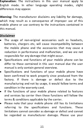   25Explanation:TheinstructionsinthisusermanualapplytoEnglishmode.Inotherlanguageoperatingmodes,slightdifferencesmayappear.Warning:Themanufacturerdisclaimsanyliabilityfordamage,whichmayresultasaconsequenceofimproperuseofthismobilephoneorusecontrarytotheinstructionscontainedinthismanual.Disclaimer Theusageofnon‐originalaccessoriessuchas headsets,batteries,chargersetc,willcauseincompatibilitybetweenthemobilephoneandtheaccessoriesthatmaycauseareductioninperformanceandmalfunction,andwearenotresponsibleforanydamagethatmightoccur. Specificationsandfunctionsofyourmobilephonecanbediffertothosecontainedinthisusermanualduetheusermanualisonlycontaingeneraloverview. Specificationsandfunctionsofyourmobilephonehavebeenconfirmedtoworkproperlysinceproducedfromthefactory.Ifthereisdamageordefectduetothemanufacturingandnotbyusage,itwouldfollowtermsandconditioninthewarrantycard. Ifthefunctionsofyourmobilephonerelatedtofeaturesandservicesbycarrierthenthosefunctionswillfollowtheterms&amp;conditionsapplicablebythecarrier. Pleasenotethatyourmobilephonestillhasitslimitationsreferringtothespecificationsandfunctions.Theselimitationscannotconsiderasdamageordefectandcannotberegardedasmanufacturerdamage.Pleaseuseyour