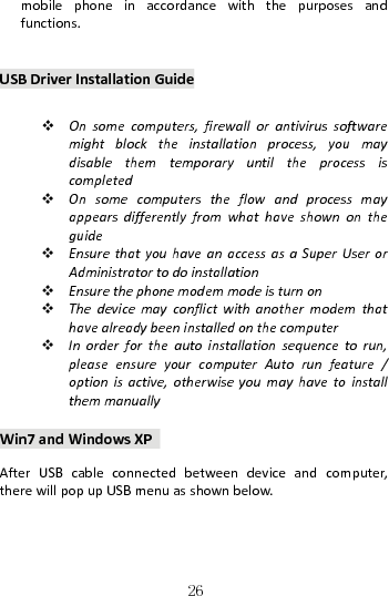   26mobilephoneinaccordancewiththepurposesandfunctions.USBDriverInstallationGuide  Onsomecomputers,firewallorantivirussoftwaremightblocktheinstallationprocess,youmaydisablethemtemporaryuntiltheprocessiscompleted Onsomecomputerstheflowandprocessmayappearsdifferentlyfromwhathaveshownontheguide EnsurethatyouhaveanaccessasaSuperUserorAdministratortodoinstallation Ensurethephonemodemmodeisturnon Thedevicemayconflictwithanothermodemthathavealreadybeeninstalledonthecomputer Inorderfortheautoinstallationsequencetorun,pleaseensureyourcomputerAutorunfeature/optionisactive,otherwiseyoumayhavetoinstallthemmanuallyWin7andWindowsXPAfterUSBcableconnectedbetweendeviceandcomputer,therewillpopupUSBmenuasshownbelow.