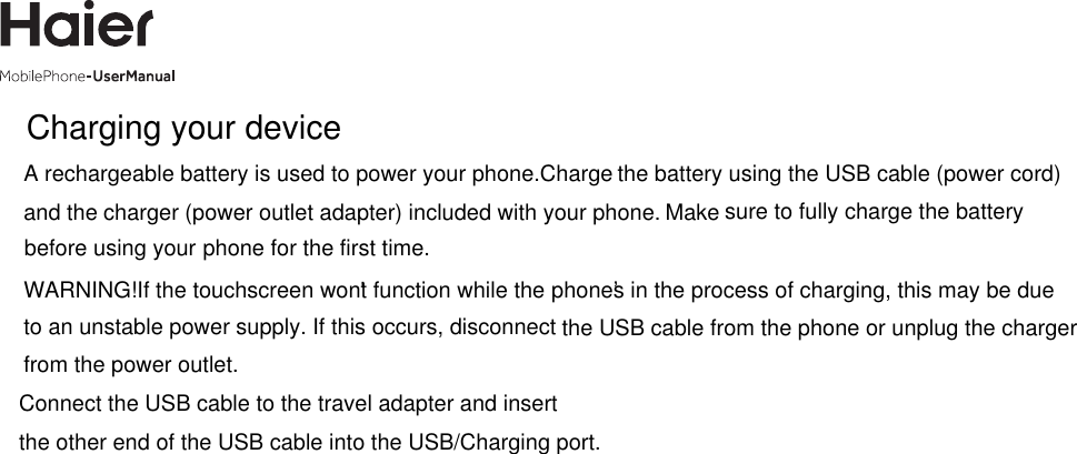 Charging your deviceA rechargeable battery is used to power your phone.Charge and the charger (power outlet adapter) included with your phone.  sure to fully charge the batteryphone for the first time.WARNING! If the touchscreen won&apos;t function while the phone’s in the process of charging, this may be due to an unstable power supply. If this occurs, disconnect the USB cable from the phone or unplug the charger from the power outlet.Connect the USB cable to the travel adapter and insertthe other end of the USB cable into the USB/Charging port.the battery using the USB cable (power cord)Makebefore using your 