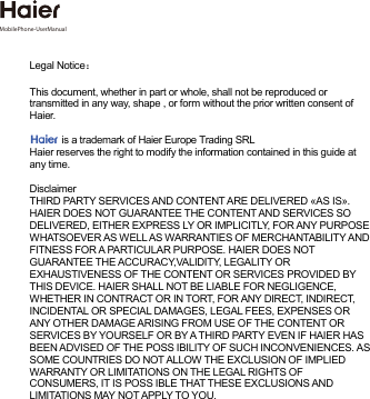 Legal Notice：  This document, whether in part or whole, shall not be reproduced or transmitted in any way, shape , or form without the prior written consent of Haier.     is a trademark of Haier Europe Trading SRLHaier reserves the right to modify the information contained in this guide at any time.  Disclaimer THIRD PARTY SERVICES AND CONTENT ARE DELIVERED «AS IS». HAIER DOES NOT GUARANTEE THE CONTENT AND SERVICES SO DELIVERED, EITHER EXPRESS LY OR IMPLICITLY, FOR ANY PURPOSE WHATSOEVER AS WELL AS WARRANTIES OF MERCHANTABILITY AND FITNESS FOR A PARTICULAR PURPOSE. HAIER DOES NOT GUARANTEE THE ACCURACY,VALIDITY, LEGALITY OR EXHAUSTIVENESS OF THE CONTENT OR SERVICES PROVIDED BY THIS DEVICE. HAIER SHALL NOT BE LIABLE FOR NEGLIGENCE, WHETHER IN CONTRACT OR IN TORT, FOR ANY DIRECT, INDIRECT, INCIDENTAL OR SPECIAL DAMAGES, LEGAL FEES, EXPENSES OR ANY OTHER DAMAGE ARISING FROM USE OF THE CONTENT OR SERVICES BY YOURSELF OR BY A THIRD PARTY EVEN IF HAIER HAS BEEN ADVISED OF THE POSS IBILITY OF SUCH INCONVENIENCES. AS SOME COUNTRIES DO NOT ALLOW THE EXCLUSION OF IMPLIED WARRANTY OR LIMITATIONS ON THE LEGAL RIGHTS OF CONSUMERS, IT IS POSS IBLE THAT THESE EXCLUSIONS AND LIMITATIONS MAY NOT APPLY TO YOU.MobilePhone-UserManual 