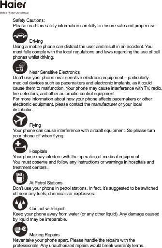   Safety Cautions: Please read this safety information carefully to ensure safe and proper use.  Driving Using a mobile phone can distract the user and result in an accident. You must fully comply with the local regulations and laws regarding the use of cell phones whilst driving.  Near Sensitive Electronics  Don’t use your phone near sensitive electronic equipment – particularly medical devices such as pacemakers and electronic implants, as it could cause them to malfunction. Your phone may cause interference with TV, radio, fire detectors, and other automatic-control equipment.   For more information about how your phone affects pacemakers or other electronic equipment, please contact the manufacturer or your local distributor.  Flying Your phone can cause interference with aircraft equipment. So please turn your phone off when flying.  Hospitals Your phone may interfere with the operation of medical equipment.   You must observe and follow any instructions or warnings in hospitals and treatment centers.   At Petrol Stations Don’t use your phone in petrol stations. In fact, it’s suggested to be switched off near any fuels, chemicals or explosives.  Contact with liquid Keep your phone away from water (or any other liquid). Any damage caused by liquid may be irreparable.  Making Repairs Never take your phone apart. Please handle the repairs with the professionals. Any unauthorized repairs would break warranty terms.  MobilePhone-UserManual 