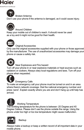 Broken AntennaDon’t use your phone if the antenna is damaged, as it could cause injury.   Around Children Keep your mobile out of children’s reach. It should never be used  as a toy and it might not be good for their health.  Original Accessories Only use the original accessories supplied with your phone or those approved by the manufacturer. The use of unauthorized accessories may damage your phone or cause a safety risk.  Near Explosives and Fire hazard  Turn off your phone in or near explosive materials or heat sources such as radiators or cookers. Always obey local regulations and laws. Turn off your phone when requested.  Emergency Calls To make an emergency call your phone must be turned on and in an area where there’s network coverage. Dial the national emergency number and press ‘send’. Explain exactly where you are and don’t hang up until help has arrived. Working Temperature The working temperature for the phone is between -20 Degree and 40 Degree Celsius. Please don’t use the phone outside the range. Using the phone under too high or too low temperature might cause malfunction. Always make a backup or keep a written record of all important data in your mobile phone. Backup MobilePhone-UserManual 
