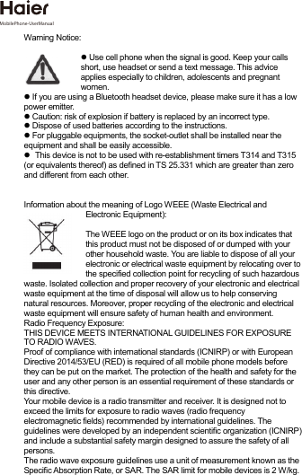 Warning Notice:  Use cell phone when the signal is good. Keep your calls short, use headset or send a text message. This advice applies especially to children, adolescents and pregnant women.  If you are using a Bluetooth headset device, please make sure it has a low power emitter.  Caution: risk of explosion if battery is replaced by an incorrect type.  Dispose of used batteries according to the instructions.  For pluggable equipments, the socket-outlet shall be installed near the equipment and shall be easily accessible. This device is not to be used with re-establishment timers T314 and T315 (or equivalents thereof) as defined in TS 25.331 which are greater than zero and different from each other. Information about the meaning of Logo WEEE (Waste Electrical and Electronic Equipment):  The WEEE logo on the product or on its box indicates that this product must not be disposed of or dumped with your other household waste. You are liable to dispose of all your electronic or electrical waste equipment by relocating over to the specified collection point for recycling of such hazardous waste. Isolated collection and proper recovery of your electronic and electrical waste equipment at the time of disposal will allow us to help conserving natural resources. Moreover, proper recycling of the electronic and electrical waste equipment will ensure safety of human health and environment. Radio Frequency Exposure: THIS DEVICE MEETS INTERNATIONAL GUIDELINES FOR EXPOSURE TO RADIO WAVES. Proof of compliance with international standards (ICNIRP) or with European Directive 2014/53/EU (RED) is required of all mobile phone models beforethey can be put on the market. The protection of the health and safety for the user and any other person is an essential requirement of these standards or this directive. Your mobile device is a radio transmitter and receiver. It is designed not to exceed the limits for exposure to radio waves (radio frequency electromagnetic fields) recommended by international guidelines. The guidelines were developed by an independent scientific organization (ICNIRP) and include a substantial safety margin designed to assure the safety of all persons. The radio wave exposure guidelines use a unit of measurement known as the Specific Absorption Rate, or SAR. The SAR limit for mobile devices is 2 W/kg. MobilePhone-UserManual 