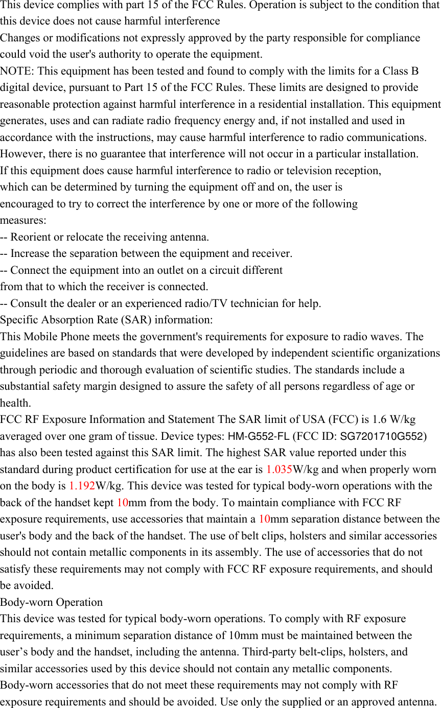 This device complies with part 15 of the FCC Rules. Operation is subject to the condition that this device does not cause harmful interference Changes or modifications not expressly approved by the party responsible for compliance could void the user&apos;s authority to operate the equipment. NOTE: This equipment has been tested and found to comply with the limits for a Class B digital device, pursuant to Part 15 of the FCC Rules. These limits are designed to provide reasonable protection against harmful interference in a residential installation. This equipment generates, uses and can radiate radio frequency energy and, if not installed and used in accordance with the instructions, may cause harmful interference to radio communications. However, there is no guarantee that interference will not occur in a particular installation. If this equipment does cause harmful interference to radio or television reception, which can be determined by turning the equipment off and on, the user is encouraged to try to correct the interference by one or more of the following measures: -- Reorient or relocate the receiving antenna. -- Increase the separation between the equipment and receiver. -- Connect the equipment into an outlet on a circuit different from that to which the receiver is connected. -- Consult the dealer or an experienced radio/TV technician for help. Specific Absorption Rate (SAR) information: This Mobile Phone meets the government&apos;s requirements for exposure to radio waves. The guidelines are based on standards that were developed by independent scientific organizations through periodic and thorough evaluation of scientific studies. The standards include a substantial safety margin designed to assure the safety of all persons regardless of age or health. FCC RF Exposure Information and Statement The SAR limit of USA (FCC) is 1.6 W/kg averaged over one gram of tissue. Device types: HM-G552-FL (FCC ID: SG7201710G552) has also been tested against this SAR limit. The highest SAR value reported under this standard during product certification for use at the ear is 1.035W/kg and when properly worn on the body is 1.192W/kg. This device was tested for typical body-worn operations with the back of the handset kept 10mm from the body. To maintain compliance with FCC RF exposure requirements, use accessories that maintain a 10mm separation distance between the user&apos;s body and the back of the handset. The use of belt clips, holsters and similar accessories should not contain metallic components in its assembly. The use of accessories that do not satisfy these requirements may not comply with FCC RF exposure requirements, and should be avoided. Body-worn Operation This device was tested for typical body-worn operations. To comply with RF exposure requirements, a minimum separation distance of 10mm must be maintained between the user’s body and the handset, including the antenna. Third-party belt-clips, holsters, and similar accessories used by this device should not contain any metallic components. Body-worn accessories that do not meet these requirements may not comply with RF exposure requirements and should be avoided. Use only the supplied or an approved antenna. 