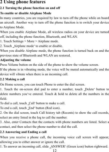   12 2 Using phone features 2.1 Turning the phone function on and off To enable or disable Airplane Mode In many countries, you are required by law to turn off the phone while on board an aircraft. Another way to turn off the phone function is to switch your device to Airplane Mode. When you enable Airplane Mode, all wireless radios on your device are turned off, including the phone function, Bluetooth, and WLAN. 1. Touch Settings &gt; More &gt; Airplane mode. 2. Touch ‗Airplane mode‘ to enable or disable. When you disable Airplane mode, the phone function is turned back on and the previous state of Bluetooth and WLAN are restored. Adjusting the volume Press Volume button on the side of the phone to show the volume screen.   If the phone is in vibrating mode, the voice will be muted automatically and the device will vibrate when there is an incoming call. 2.2 Making a call On Home screen, you can touch Phone to enter the dial screen. 1.  Touch  the  on-screen  dial  pad  to  enter  a  number,  touch  ‗Delete‘  button  to delete  numbers  you‘ve  entered.  Touch  &amp;  hold to  delete  all the  numbers  in  the field.   To dial a call, touch ‗Call‘ button to make a call.   To end a call, touch ‗End‘ button (Red icon).   2. On the dial screen, touch Call history tab (Recents) to show the call records, select an entry listed in the log to call the number.   3. Also, enter Contacts that the contacts with phone numbers are listed. Select a contact, and then select the phone number to dial the call.   2.3 Answering and Ending a call When  you  receive  a  phone  call,  the  incoming  voice  call  screen  will  appear, allowing you to either answer or ignore the call.   1. To answer an incoming call, slide ‗ANSWER‘ (Green icon) button rightward. 