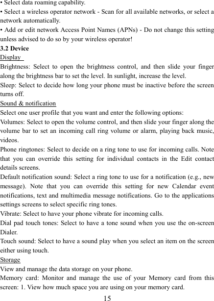   15 • Select data roaming capability.   • Select a wireless operator network - Scan for all available networks, or select a network automatically.   • Add or edit network Access Point Names (APNs) - Do not change this setting unless advised to do so by your wireless operator!   3.2 Device Display   Brightness:  Select  to  open  the  brightness  control,  and  then  slide  your  finger along the brightness bar to set the level. In sunlight, increase the level.   Sleep: Select to decide how long your phone must be inactive before the screen turns off.   Sound &amp; notification Select one user profile that you want and enter the following options: Volumes: Select to open the volume control, and then slide your finger along the volume bar  to  set  an  incoming call  ring  volume  or  alarm,  playing back  music, videos.   Phone ringtones: Select to decide on a ring tone to use for incoming calls. Note that  you  can  override  this  setting  for  individual  contacts  in  the  Edit  contact details screens.   Default notification sound: Select a ring tone to use for a notification (e.g., new message).  Note  that  you  can  override  this  setting  for  new  Calendar  event notifications, text and multimedia message notifications. Go to the applications settings screens to select specific ring tones.   Vibrate: Select to have your phone vibrate for incoming calls.   Dial pad  touch tones:  Select to  have a tone  sound when you  use the on-screen Dialer.   Touch sound: Select to have a sound play when you select an item on the screen either using touch. Storage View and manage the data storage on your phone. Memory  card:  Monitor  and  manage  the  use  of  your  Memory  card  from  this screen: 1. View how much space you are using on your memory card.   