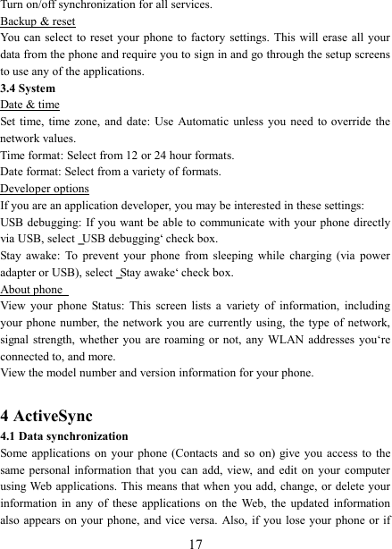   17 Turn on/off synchronization for all services.   Backup &amp; reset You can select  to reset  your phone  to factory  settings. This  will erase  all your data from the phone and require you to sign in and go through the setup screens to use any of the applications.   3.4 System Date &amp; time Set time,  time  zone,  and  date:  Use  Automatic  unless  you  need  to  override  the network values.   Time format: Select from 12 or 24 hour formats.   Date format: Select from a variety of formats.   Developer options If you are an application developer, you may be interested in these settings:   USB debugging: If you want be able to communicate with your  phone  directly via USB, select ‗USB debugging‘ check box.   Stay  awake:  To  prevent  your  phone  from  sleeping  while  charging  (via  power adapter or USB), select ‗Stay awake‘ check box.   About phone   View  your  phone  Status:  This  screen  lists  a  variety  of  information,  including your phone  number, the  network you  are  currently  using, the  type of  network, signal strength,  whether  you  are  roaming or  not,  any  WLAN  addresses  you‘re connected to, and more.   View the model number and version information for your phone.  4 ActiveSync 4.1 Data synchronization   Some applications  on  your  phone  (Contacts  and  so  on) give you  access  to  the same personal  information  that  you  can  add, view,  and  edit  on  your  computer using Web applications. This  means that when  you  add, change, or  delete  your information  in  any  of  these  applications  on  the  Web,  the  updated  information also appears  on your phone, and vice versa.  Also, if you  lose your phone or if 