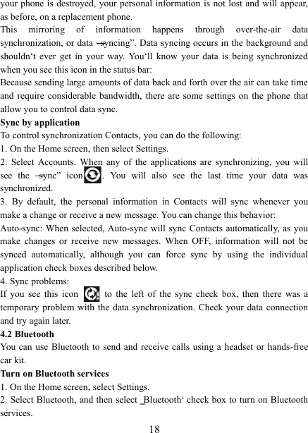   18 your phone is destroyed, your personal information is not lost and will appear, as before, on a replacement phone.   This  mirroring  of  information  happens  through  over-the-air  data synchronization, or data ―syncing‖. Data syncing occurs in the background and shouldn‘t  ever  get  in  your  way.  You‘ll  know  your  data  is  being  synchronized when you see this icon in the status bar:   Because sending large amounts of data back and forth over the air can take time and  require  considerable  bandwidth,  there are  some settings  on  the  phone  that allow you to control data sync.   Sync by application   To control synchronization Contacts, you can do the following:   1. On the Home screen, then select Settings.   2.  Select  Accounts.  When  any  of  the  applications  are  synchronizing,  you  will see  the  ―sync‖  icon .  You  will  also  see  the  last  time  your  data  was synchronized.   3.  By  default,  the  personal  information  in  Contacts  will  sync  whenever  you make a change or receive a new message. You can change this behavior:   Auto-sync: When selected, Auto-sync will sync Contacts automatically,  as  you make  changes  or  receive  new  messages.  When  OFF,  information  will  not  be synced  automatically,  although  you  can  force  sync  by  using  the  individual application check boxes described below.   4. Sync problems:   If  you  see  this  icon   to  the  left  of  the  sync  check  box,  then  there  was  a temporary problem  with  the  data  synchronization.  Check your  data connection and try again later.   4.2 Bluetooth   You can use  Bluetooth to  send and  receive  calls  using a  headset or  hands-free car kit.   Turn on Bluetooth services   1. On the Home screen, select Settings.   2. Select Bluetooth, and then select ‗Bluetooth‘ check box to turn on Bluetooth services.   