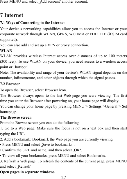  27 Press MENU and select ‗Add account‘ another account.    7 Internet   7.1 Ways of Connecting to the Internet   Your device‘s  networking  capabilities  allow  you  to access  the  Internet or  your corporate network through WLAN, GPRS, WCDMA or FDD_LTE (if SIM card supported). You can also add and set up a VPN or proxy connection. WLAN WLAN  provides  wireless  Internet  access  over  distances  of  up  to  100  meters (300 feet). To use WLAN on your device, you need access to a wireless access point or ―hotspot‖.   Note: The availability and range of your device‘s WLAN signal depends on the number, infrastructure, and other objects through which the signal passes. 7.2 Browser To open the Browser, select Browser icon.   The  Browser  always  opens  to  the  last  Web  page  you  were  viewing.  The  first time you enter the Browser after powering on, your home page will display.   You can change your home page by pressing MENU &gt; Settings &gt;General &gt; Set homepage.   The Browse screen   From the Browse screen you can do the following:   1.  Go  to  a Web  page:  Make  sure  the  focus  is  not  on  a  text  box  and  then  start typing the URL.   2. Add a bookmark: Bookmark the Web page you are currently viewing:   • Press MENU and select ‗Save to bookmarks‘.   • Confirm the URL and name, and then select ‗OK‘. • To view all your bookmarks, press MENU and select Bookmarks.   3. Refresh a Web page: To refresh the contents of the current page, press MENU and select ‗Refresh‘. Open pages in separate windows   