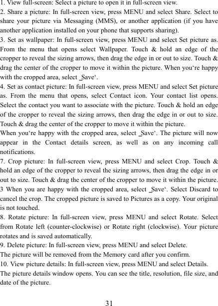   31 1. View full-screen: Select a picture to open it in full-screen view.   2. Share a picture: In full-screen  view, press MENU and select Share. Select to share  your  picture  via  Messaging  (MMS),  or  another  application  (if  you  have another application installed on your phone that supports sharing).   3. Set as wallpaper: In full-screen view, press MENU and select Set  picture  as. From  the  menu  that  opens  select  Wallpaper.  Touch  &amp;  hold  an  edge  of  the cropper to reveal the sizing arrows, then drag the edge in or out to size. Touch &amp; drag the center of the cropper to move it within the picture. When you‘re happy with the cropped area, select ‗Save‘.   4. Set as contact picture: In full-screen view, press MENU and select Set picture as.  From  the  menu  that  opens,  select  Contact  icon.  Your  contact  list  opens. Select the contact you want to associate with the picture. Touch &amp; hold an edge of the cropper to reveal the sizing arrows, then drag the edge in or out to size. Touch &amp; drag the center of the cropper to move it within the picture.   When you‘re happy with the cropped area, select  ‗Save‘. The picture will now appear  in  the  Contact  details  screen,  as  well  as  on  any  incoming  call notifications.   7.  Crop  picture:  In  full-screen  view,  press  MENU  and  select  Crop.  Touch  &amp; hold an edge of the cropper to reveal the sizing arrows, then drag the edge in or out to size. Touch &amp; drag the center of the cropper to move it within the picture. 3  When  you  are  happy  with  the  cropped  area,  select  ‗Save‘. Select  Discard  to cancel the crop. The cropped picture is saved to Pictures as a copy. Your original is not touched.   8.  Rotate  picture:  In  full-screen  view,  press  MENU  and  select  Rotate.  Select from  Rotate  left  (counter-clockwise)  or  Rotate  right  (clockwise).  Your  picture rotates and is saved automatically.   9. Delete picture: In full-screen view, press MENU and select Delete.     The picture will be removed from the Memory card after you confirm.   10. View picture details: In full-screen view, press MENU and select Details.   The picture details window opens. You can see the title, resolution, file size, and date of the picture.   