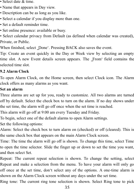   35 • Select date &amp; time.   • Name that appears in Day view.   • Description can be as long as you like. • Select a calendar if you display more than one.   • Set a default reminder time.   • Set online presence: available or busy.   • Select calendar privacy from Default (as defined when calendar was created), Private, or Public.   When finished, select ‗Done‘. Pressing BACK also saves the event.   Tip: Create  an  event  quickly  in  the  Day  or  Week  view  by  selecting  an  empty time  slot.  A  new  Event  details  screen  appears.  The  ‗From‘  field  contains  the selected time slot.   9.2 Alarm Clock To open Alarm Clock,  on  the  Home screen,  then select Clock icon. The Alarm clock offers as many alarms as you want.   Set an alarm   Three alarms are set up for you, ready to customize. All  two alarms are turned off by default. Select the check box to turn on the alarm. If no day shows under the set time, the alarm will go off once when the set time is reached. This alarm will go off at 9:00 am every Tuesday and Friday.   To begin, select one of the default alarms to open Alarm settings.   Set the following options:   Alarm: Select the check box to turn alarm on (checked) or off (cleared). This is the same check box that appears on the main Alarm Clock screen. Time: The time the alarm will go off is shown. To change this time, select Time to open the time selector. Slide the finger up or down to set the time you want, and then select Set.   Repeat:  The  current  repeat  selection  is  shown.  To  change  the  setting,  select Repeat and  make a  selection  from  the  menu.  To  have your  alarm will  only  go off  once  at  the  set  time,  don‘t  select  any  of  the  options.  A  one-time  alarm  is shown on the Alarm Clock screen without any days under the set time. Ring tone:  The  current  ring  tone  selection  is  shown.  Select  Ring  tone  to  pick 