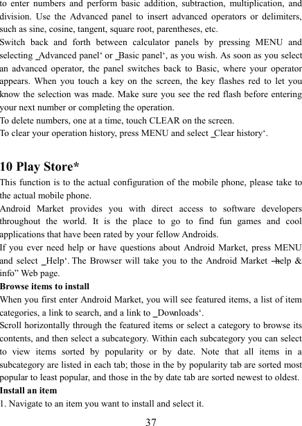   37 to  enter  numbers  and  perform  basic  addition,  subtraction,  multiplication,  and division.  Use  the  Advanced  panel  to  insert  advanced  operators  or  delimiters, such as sine, cosine, tangent, square root, parentheses, etc.   Switch  back  and  forth  between  calculator  panels  by  pressing  MENU  and selecting ‗Advanced panel‘ or ‗Basic panel‘, as you wish. As soon as you select an  advanced  operator,  the  panel  switches  back  to  Basic,  where  your  operator appears.  When  you  touch  a  key  on  the  screen,  the  key  flashes  red  to  let  you know the selection  was  made. Make sure you see the red flash before entering your next number or completing the operation.   To delete numbers, one at a time, touch CLEAR on the screen.   To clear your operation history, press MENU and select ‗Clear history‘.    10 Play Store* This function is to the actual configuration of  the  mobile phone, please take to the actual mobile phone. Android  Market  provides  you  with  direct  access  to  software  developers throughout  the  world.  It  is  the  place  to  go  to  find  fun  games  and  cool applications that have been rated by your fellow Androids. If  you  ever  need  help  or  have  questions  about  Android  Market,  press  MENU and  select  ‗Help‘.  The  Browser  will  take  you  to  the  Android  Market  ―help  &amp; info‖ Web page.   Browse items to install   When you first enter Android Market, you will see featured items, a list of item categories, a link to search, and a link to ‗Downloads‘.   Scroll horizontally through the featured items or select a category to browse its contents, and then select a subcategory. Within each subcategory you can select to  view  items  sorted  by  popularity  or  by  date.  Note  that  all  items  in  a subcategory are listed in each tab; those in the by popularity tab are sorted most popular to least popular, and those in the by date tab are sorted newest to oldest.   Install an item   1. Navigate to an item you want to install and select it.   