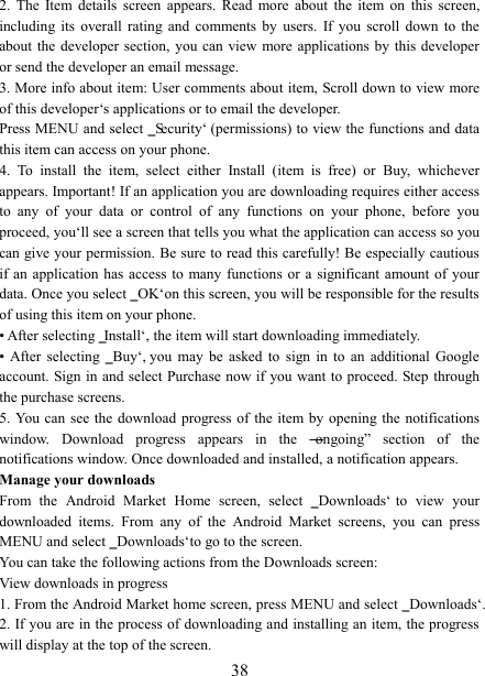   38 2.  The  Item  details  screen  appears.  Read  more  about  the  item  on  this  screen, including  its  overall  rating  and  comments  by  users.  If  you  scroll  down  to  the about the  developer  section, you can  view more applications by  this developer or send the developer an email message.   3. More info about item: User comments about item, Scroll down to view more of this developer‘s applications or to email the developer.   Press MENU and select ‗Security‘ (permissions) to view the functions and data this item can access on your phone.   4.  To  install  the  item,  select  either  Install  (item  is  free)  or  Buy,  whichever appears. Important! If an application you are downloading requires either access to  any  of  your  data  or  control  of  any  functions  on  your  phone,  before  you proceed, you‘ll see a screen that tells you what the application can access so you can give your permission. Be sure to read this carefully! Be especially cautious if an  application  has  access  to  many  functions  or a  significant amount of  your data. Once you select ‗OK‘ on this screen, you will be responsible for the results of using this item on your phone.   • After selecting ‗Install‘, the item will start downloading immediately.   •  After  selecting  ‗Buy‘,  you  may  be  asked  to  sign  in  to  an  additional  Google account. Sign in and select Purchase now if you want  to proceed. Step through the purchase screens.   5. You can  see  the download  progress  of the item by  opening the  notifications window.  Download  progress  appears  in  the  ―ongoing‖  section  of  the notifications window. Once downloaded and installed, a notification appears.   Manage your downloads   From  the  Android  Market  Home  screen,  select  ‗Downloads‘  to  view  your downloaded  items.  From  any  of  the  Android  Market  screens,  you  can  press MENU and select ‗Downloads‘ to go to the screen. You can take the following actions from the Downloads screen:   View downloads in progress 1. From the Android Market home screen, press MENU and select ‗Downloads‘. 2. If you are in the process of downloading and installing an item, the progress will display at the top of the screen. 