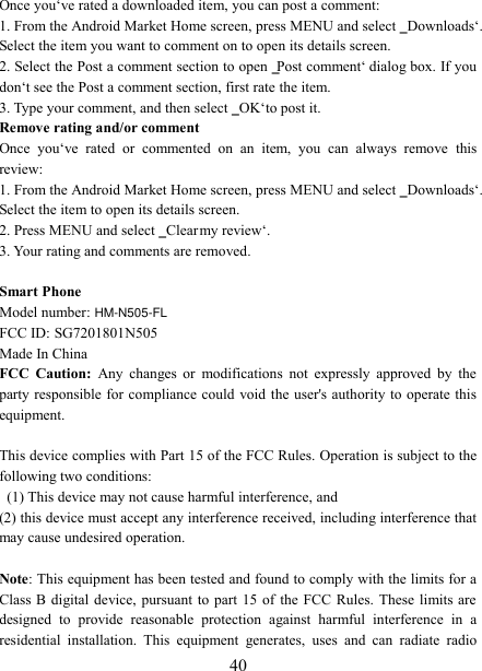   40 Once you‘ve rated a downloaded item, you can post a comment:   1. From the Android Market Home screen, press MENU and select ‗Downloads‘. Select the item you want to comment on to open its details screen.   2. Select the Post a comment section to open ‗Post comment‘ dialog box. If you don‘t see the Post a comment section, first rate the item.   3. Type your comment, and then select ‗OK‘ to post it. Remove rating and/or comment   Once  you‘ve  rated  or  commented  on  an  item,  you  can  always  remove  this review: 1. From the Android Market Home screen, press MENU and select ‗Downloads‘. Select the item to open its details screen. 2. Press MENU and select ‗Clear my review‘. 3. Your rating and comments are removed.  Smart Phone Model number: HM-N505-FL    FCC ID: SG7201801N505 Made In China FCC  Caution:  Any  changes  or  modifications  not  expressly  approved  by  the party responsible for compliance could  void the user&apos;s authority to operate this equipment.  This device complies with Part 15 of the FCC Rules. Operation is subject to the following two conditions:   (1) This device may not cause harmful interference, and   (2) this device must accept any interference received, including interference that may cause undesired operation.  Note: This equipment has been tested and found to comply with the limits for a Class B  digital device,  pursuant to  part  15  of  the  FCC Rules.  These  limits are designed  to  provide  reasonable  protection  against  harmful  interference  in  a residential  installation.  This  equipment  generates,  uses  and  can  radiate  radio 