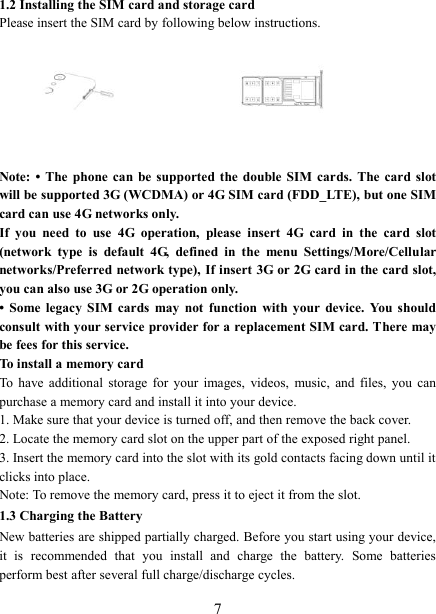   7 1.2 Installing the SIM card and storage card Please insert the SIM card by following below instructions.       Note: •  The  phone  can  be  supported the double  SIM  cards.  The  card  slot will be supported 3G (WCDMA) or 4G SIM card (FDD_LTE), but one SIM card can use 4G networks only. If  you  need  to  use  4G  operation,  please  insert  4G  card  in  the  card  slot (network  type  is  default  4G,  defined  in  the  menu  Settings/More/Cellular networks/Preferred network type), If insert 3G or 2G card in the card slot, you can also use 3G or 2G operation only. •  Some  legacy  SIM  cards  may  not  function  with  your  device.  You  should consult with your service provider for a replacement SIM card. There may be fees for this service.   To install a memory card To  have  additional  storage  for  your  images,  videos,  music,  and  files,  you  can purchase a memory card and install it into your device. 1. Make sure that your device is turned off, and then remove the back cover. 2. Locate the memory card slot on the upper part of the exposed right panel. 3. Insert the memory card into the slot with its gold contacts facing down until it clicks into place.     Note: To remove the memory card, press it to eject it from the slot. 1.3 Charging the Battery New batteries are shipped partially charged. Before you start using your device, it  is  recommended  that  you  install  and  charge  the  battery.  Some  batteries perform best after several full charge/discharge cycles.     