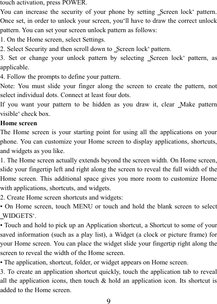   9 touch activation, press POWER. You  can  increase  the  security  of  your  phone  by  setting  ‗Screen  lock‘  pattern. Once set, in order to unlock your screen, you‘ll have to draw the correct unlock pattern. You can set your screen unlock pattern as follows:   1. On the Home screen, select Settings.   2. Select Security and then scroll down to ‗Screen lock‘ pattern. 3.  Set  or  change  your  unlock  pattern  by  selecting  ‗Screen  lock‘  pattern,  as applicable. 4. Follow the prompts to define your pattern.   Note:  You  must  slide  your  finger  along  the  screen  to  create  the  pattern,  not select individual dots. Connect at least four dots. If  you  want  your  pattern  to  be  hidden  as  you  draw  it,  clear  ‗Make  pattern visible‘ check box.   Home screen The  Home  screen  is  your  starting  point  for  using  all  the  applications  on  your phone. You can customize your Home screen to display applications, shortcuts, and widgets as you like.   1. The Home screen actually extends beyond the screen width. On Home screen, slide your fingertip left and right along the screen to reveal the full width of the Home screen.  This  additional  space  gives  you  more  room to  customize Home with applications, shortcuts, and widgets.   2. Create Home screen shortcuts and widgets:   •  On  Home  screen, touch  MENU  or  touch and  hold  the blank  screen  to  select ‗WIDGETS‘. • Touch and hold to pick up an Application shortcut, a Shortcut to some of your saved information (such  as a play list), a Widget  (a  clock or picture frame) for your Home screen. You can place the widget slide your fingertip right along the screen to reveal the width of the Home screen. • The application, shortcut, folder, or widget appears on Home screen.   3. To create an application shortcut quickly, touch  the application tab to reveal all the  application  icons,  then touch  &amp; hold an application  icon. Its shortcut  is added to the Home screen. 