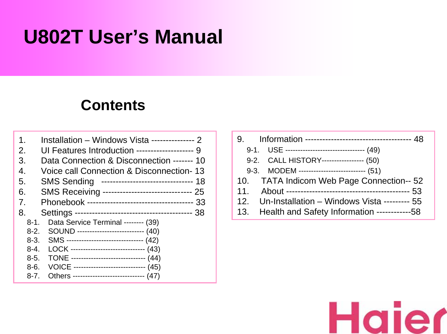 U802T User’s Manual1. Installation – Windows Vista --------------- 22. UI Features Introduction -------------------- 93. Data Connection &amp; Disconnection ------- 104. Voice call Connection &amp; Disconnection- 135. SMS Sending   -------------------------------- 186. SMS Receiving ------------------------------- 257. Phonebook ------------------------------------- 338. Settings ----------------------------------------- 388-1.    Data Service Terminal -------- (39)8-2.    SOUND --------------------------- (40)8-3.    SMS ------------------------------- (42)8-4.    LOCK ------------------------------ (43)8-5.    TONE ------------------------------ (44)8-6.    VOICE ----------------------------- (45)8-7.    Others ----------------------------- (47)9. Information ------------------------------------- 489-1.    USE -------------------------------- (49)9-2.    CALL HISTORY----------------- (50)9-3.    MODEM --------------------------- (51)10.     TATA Indicom Web Page Connection-- 5211.     About ------------------------------------------- 5312. Un-Installation – Windows Vista --------- 5513. Health and Safety Information ------------58Contents