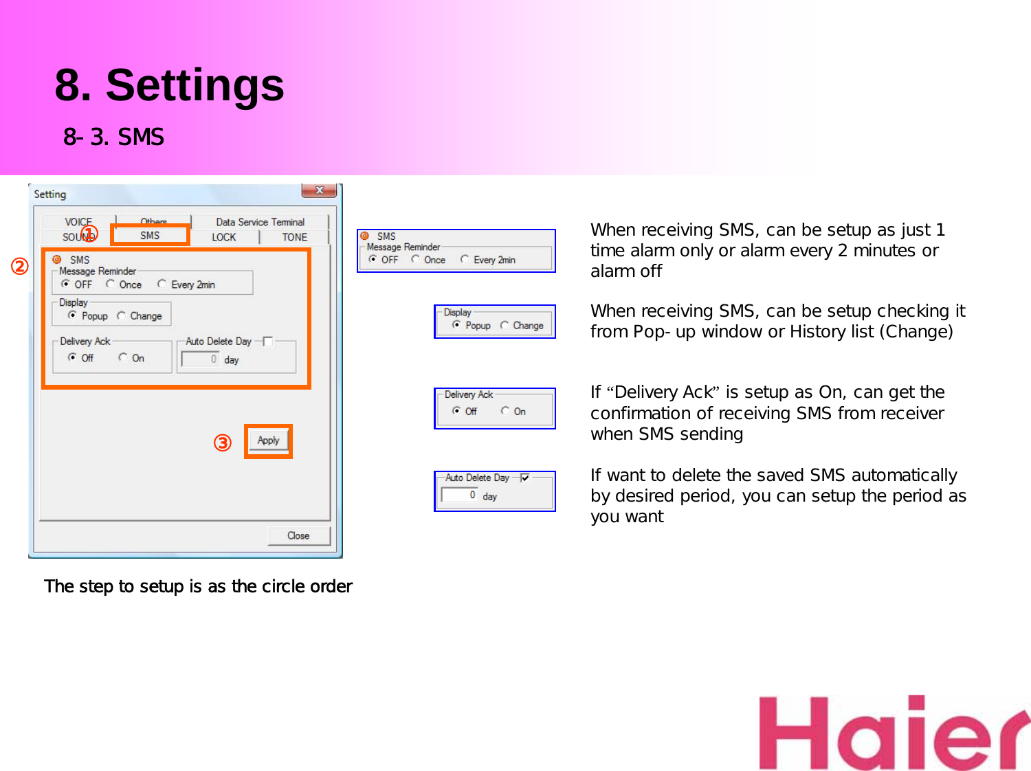 8. SettingsWhen receiving SMS, can be setup as just 1 time alarm only or alarm every 2 minutes or alarm offWhen receiving SMS, can be setup checking it from Pop-up window or History list (Change)If “Delivery Ack”is setup as On, can get the confirmation of receiving SMS from receiver when SMS sendingIf want to delete the saved SMS automatically by desired period, you can setup the period as you wantThe step to setup is as the circle order8-3. SMS③①②