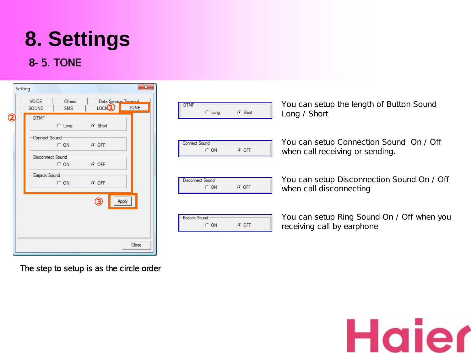 8. SettingsYou can setup the length of Button Sound  Long / ShortYou can setup Connection Sound  On / Off when call receiving or sending.You can setup Disconnection Sound On / Off when call disconnectingYou can setup Ring Sound On / Off when you receiving call by earphoneThe step to setup is as the circle order8-5. TONE③②①