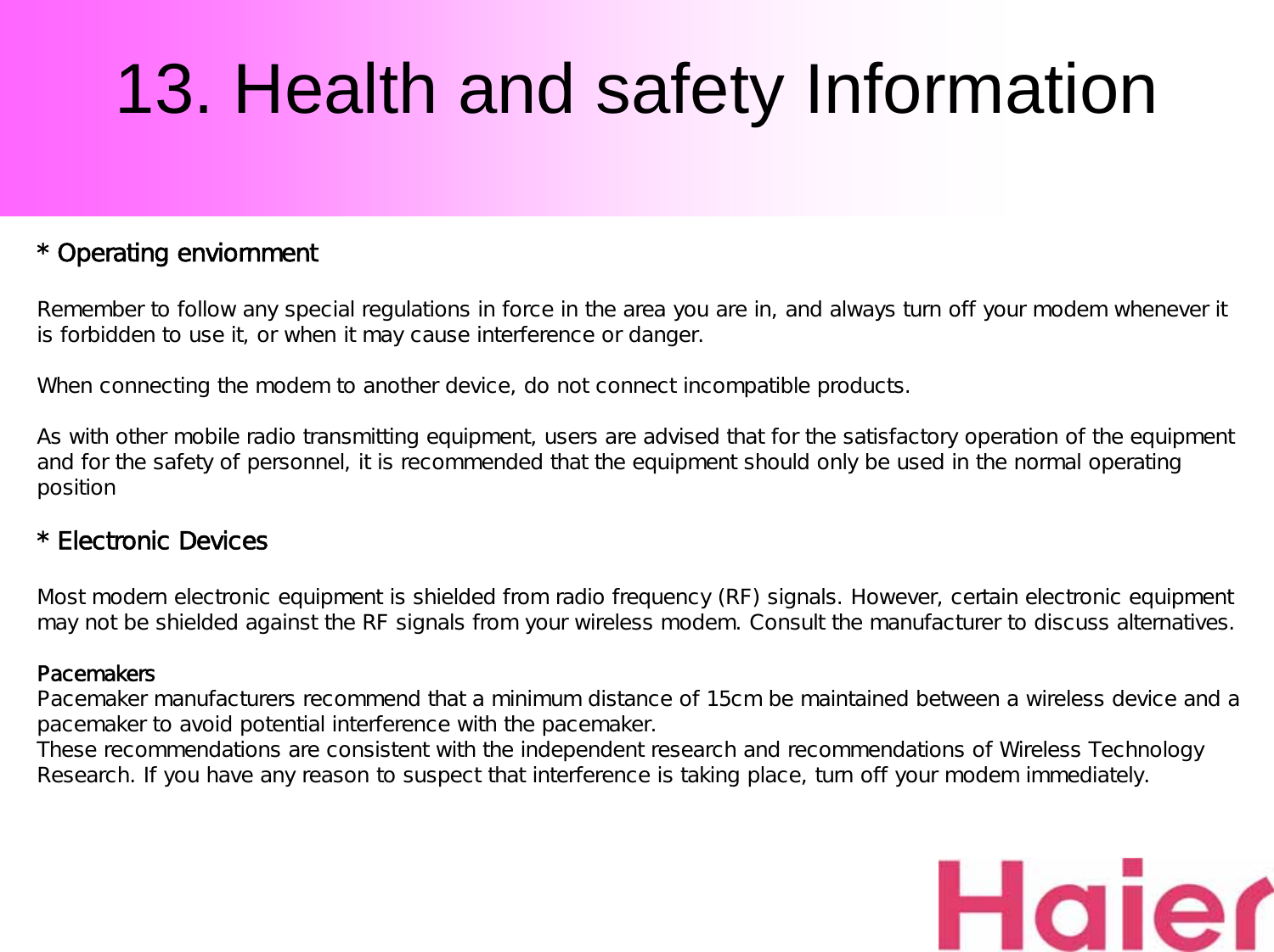 13. Health and safety Information* Operating enviornmentRemember to follow any special regulations in force in the area you are in, and always turn off your modem whenever it is forbidden to use it, or when it may cause interference or danger.When connecting the modem to another device, do not connect incompatible products.As with other mobile radio transmitting equipment, users are advised that for the satisfactory operation of the equipment and for the safety of personnel, it is recommended that the equipment should only be used in the normal operating position* Electronic DevicesMost modern electronic equipment is shielded from radio frequency (RF) signals. However, certain electronic equipment may not be shielded against the RF signals from your wireless modem. Consult the manufacturer to discuss alternatives.Pacemakers Pacemaker manufacturers recommend that a minimum distance of 15cm be maintained between a wireless device and a pacemaker to avoid potential interference with the pacemaker. These recommendations are consistent with the independent research and recommendations of Wireless Technology Research. If you have any reason to suspect that interference is taking place, turn off your modem immediately.