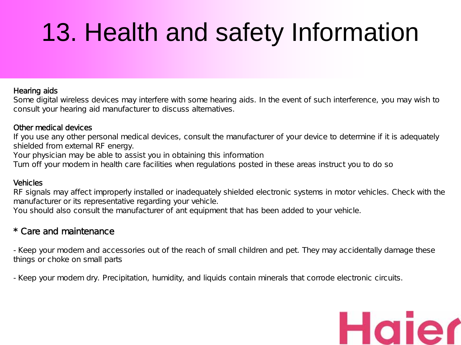 13. Health and safety InformationHearing aidsSome digital wireless devices may interfere with some hearing aids. In the event of such interference, you may wish to consult your hearing aid manufacturer to discuss alternatives.Other medical devicesIf you use any other personal medical devices, consult the manufacturer of your device to determine if it is adequately shielded from external RF energy.Your physician may be able to assist you in obtaining this informationTurn off your modem in health care facilities when regulations posted in these areas instruct you to do soVehiclesRF signals may affect improperly installed or inadequately shielded electronic systems in motor vehicles. Check with the manufacturer or its representative regarding your vehicle.You should also consult the manufacturer of ant equipment that has been added to your vehicle.* Care and maintenance-Keep your modem and accessories out of the reach of small children and pet. They may accidentally damage these things or choke on small parts-Keep your modem dry. Precipitation, humidity, and liquids contain minerals that corrode electronic circuits.