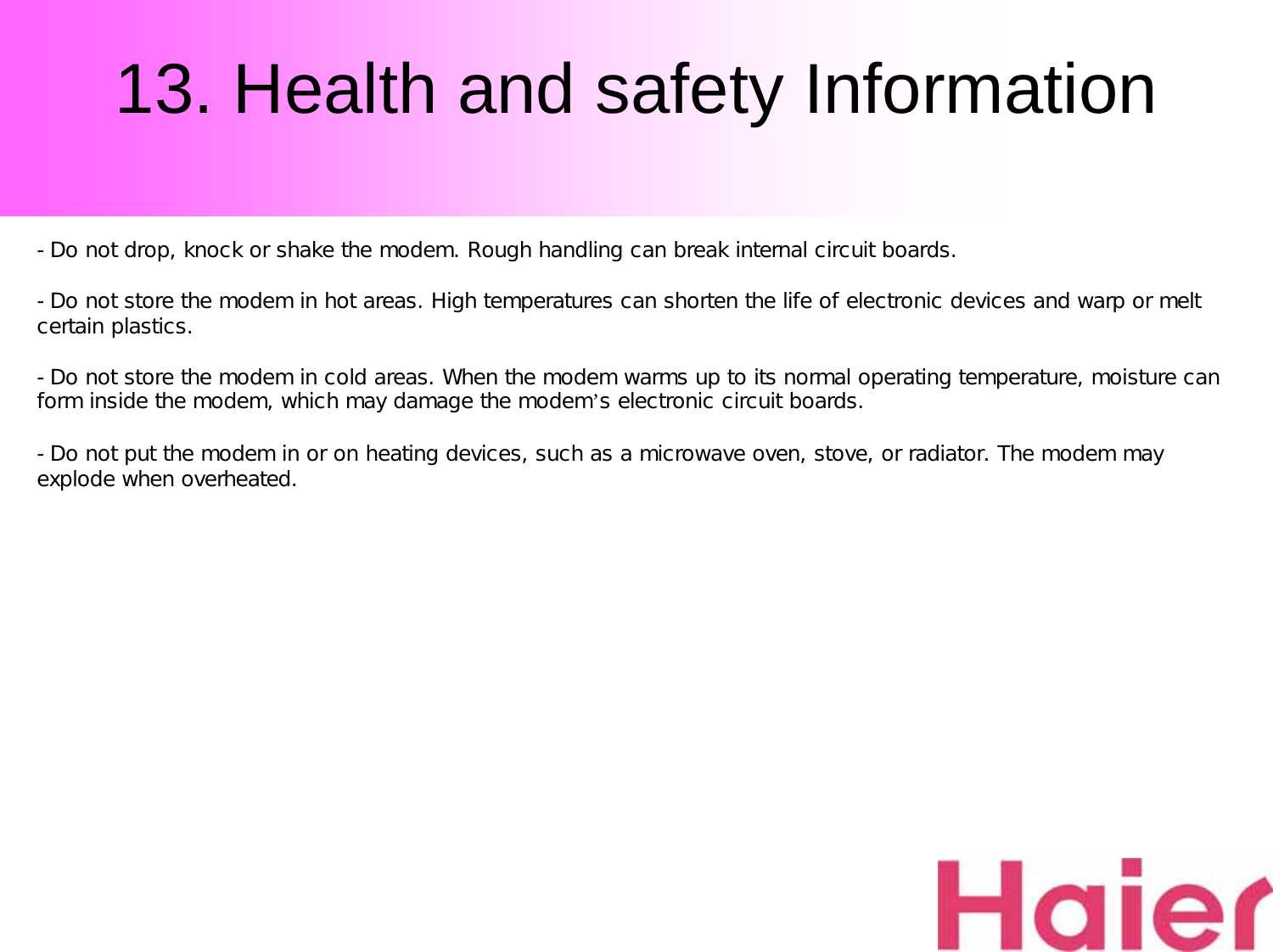 13. Health and safety Information-Do not drop, knock or shake the modem. Rough handling can break internal circuit boards.-Do not store the modem in hot areas. High temperatures can shorten the life of electronic devices and warp or melt certain plastics.-Do not store the modem in cold areas. When the modem warms up to its normal operating temperature, moisture can form inside the modem, which may damage the modem’s electronic circuit boards.-Do not put the modem in or on heating devices, such as a microwave oven, stove, or radiator. The modem may explode when overheated.