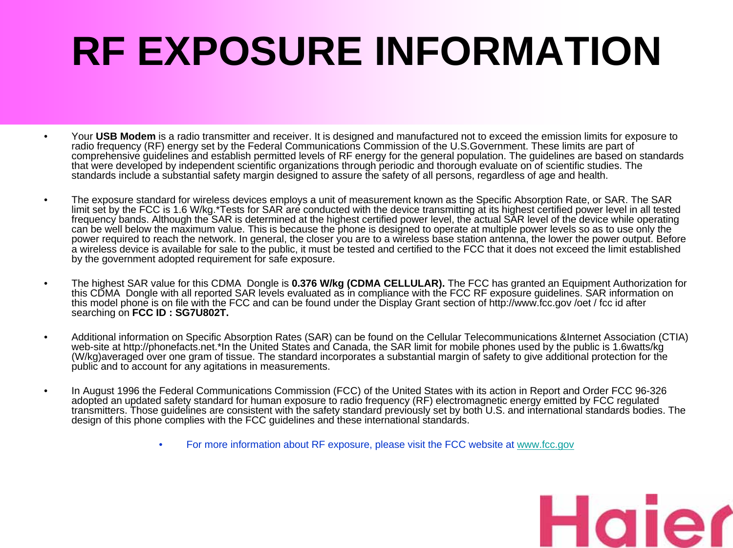 RF EXPOSURE INFORMATION•Your USB Modem is a radio transmitter and receiver. It is designed and manufactured not to exceed the emission limits for exposure to radio frequency (RF) energy set by the Federal Communications Commission of the U.S.Government. These limits are part of comprehensive guidelines and establish permitted levels of RF energy for the general population. The guidelines are based on standards that were developed by independent scientific organizations through periodic and thorough evaluate on of scientific studies. Thestandards include a substantial safety margin designed to assure the safety of all persons, regardless of age and health.• The exposure standard for wireless devices employs a unit of measurement known as the Specific Absorption Rate, or SAR. The SAR limit set by the FCC is 1.6 W/kg.*Tests for SAR are conducted with the device transmitting at its highest certified power level in all tested frequency bands. Although the SAR is determined at the highest certified power level, the actual SAR level of the device while operating can be well below the maximum value. This is because the phone is designed to operate at multiple power levels so as to use onlythe power required to reach the network. In general, the closer you are to a wireless base station antenna, the lower the power output. Before a wireless device is available for sale to the public, it must be tested and certified to the FCC that it does not exceed the limit established by the government adopted requirement for safe exposure. • The highest SAR value for this CDMA  Dongle is 0.376 W/kg (CDMA CELLULAR). The FCC has granted an Equipment Authorization for this CDMA  Dongle with all reported SAR levels evaluated as in compliance with the FCC RF exposure guidelines. SAR information on this model phone is on file with the FCC and can be found under the Display Grant section of http://www.fcc.gov /oet / fcc id after searching on FCC ID : SG7U802T.• Additional information on Specific Absorption Rates (SAR) can be found on the Cellular Telecommunications &amp;Internet Association (CTIA) web-site at http://phonefacts.net.*In the United States and Canada, the SAR limit for mobile phones used by the public is 1.6watts/kg (W/kg)averaged over one gram of tissue. The standard incorporates a substantial margin of safety to give additional protection for the public and to account for any agitations in measurements.• In August 1996 the Federal Communications Commission (FCC) of the United States with its action in Report and Order FCC 96-326 adopted an updated safety standard for human exposure to radio frequency (RF) electromagnetic energy emitted by FCC regulated transmitters. Those guidelines are consistent with the safety standard previously set by both U.S. and international standards bodies. The design of this phone complies with the FCC guidelines and these international standards.• For more information about RF exposure, please visit the FCC website at www.fcc.gov