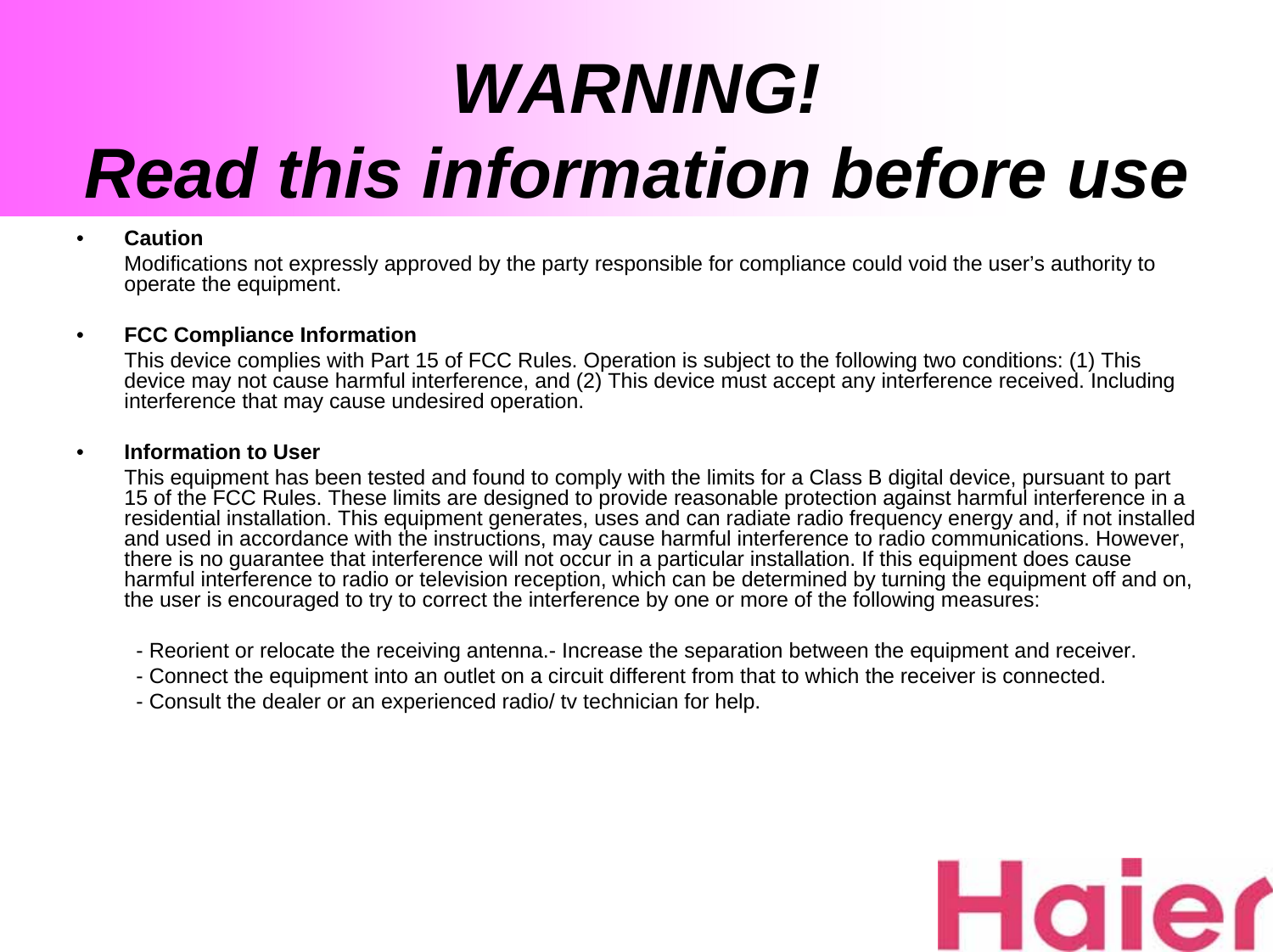 WARNING! Read this information before use•CautionModifications not expressly approved by the party responsible for compliance could void the user’s authority to operate the equipment.•FCC Compliance InformationThis device complies with Part 15 of FCC Rules. Operation is subject to the following two conditions: (1) This device may not cause harmful interference, and (2) This device must accept any interference received. Including interference that may cause undesired operation.•Information to UserThis equipment has been tested and found to comply with the limits for a Class B digital device, pursuant to part 15 of the FCC Rules. These limits are designed to provide reasonable protection against harmful interference in a residential installation. This equipment generates, uses and can radiate radio frequency energy and, if not installed and used in accordance with the instructions, may cause harmful interference to radio communications. However, there is no guarantee that interference will not occur in a particular installation. If this equipment does cause harmful interference to radio or television reception, which can be determined by turning the equipment off and on, the user is encouraged to try to correct the interference by one or more of the following measures: - Reorient or relocate the receiving antenna.- Increase the separation between the equipment and receiver.- Connect the equipment into an outlet on a circuit different from that to which the receiver is connected.- Consult the dealer or an experienced radio/ tv technician for help.