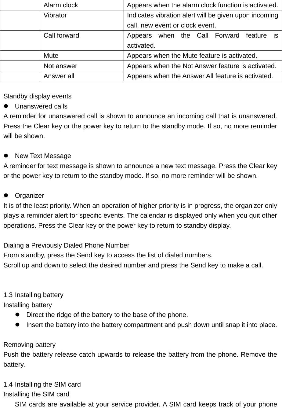   Alarm clock    Appears when the alarm clock function is activated.  Vibrator    Indicates vibration alert will be given upon incoming call, new event or clock event.     Call forward  Appears when the Call Forward feature is activated.   Mute    Appears when the Mute feature is activated.     Not answer    Appears when the Not Answer feature is activated.   Answer all    Appears when the Answer All feature is activated.    Standby display events    Unanswered calls A reminder for unanswered call is shown to announce an incoming call that is unanswered. Press the Clear key or the power key to return to the standby mode. If so, no more reminder will be shown.     New Text Message A reminder for text message is shown to announce a new text message. Press the Clear key or the power key to return to the standby mode. If so, no more reminder will be shown.     Organizer It is of the least priority. When an operation of higher priority is in progress, the organizer only plays a reminder alert for specific events. The calendar is displayed only when you quit other operations. Press the Clear key or the power key to return to standby display.    Dialing a Previously Dialed Phone Number   From standby, press the Send key to access the list of dialed numbers.   Scroll up and down to select the desired number and press the Send key to make a call.   1.3 Installing battery       Installing battery       Direct the ridge of the battery to the base of the phone.    Insert the battery into the battery compartment and push down until snap it into place.    Removing battery    Push the battery release catch upwards to release the battery from the phone. Remove the battery.  1.4 Installing the SIM card    Installing the SIM card    SIM cards are available at your service provider. A SIM card keeps track of your phone 