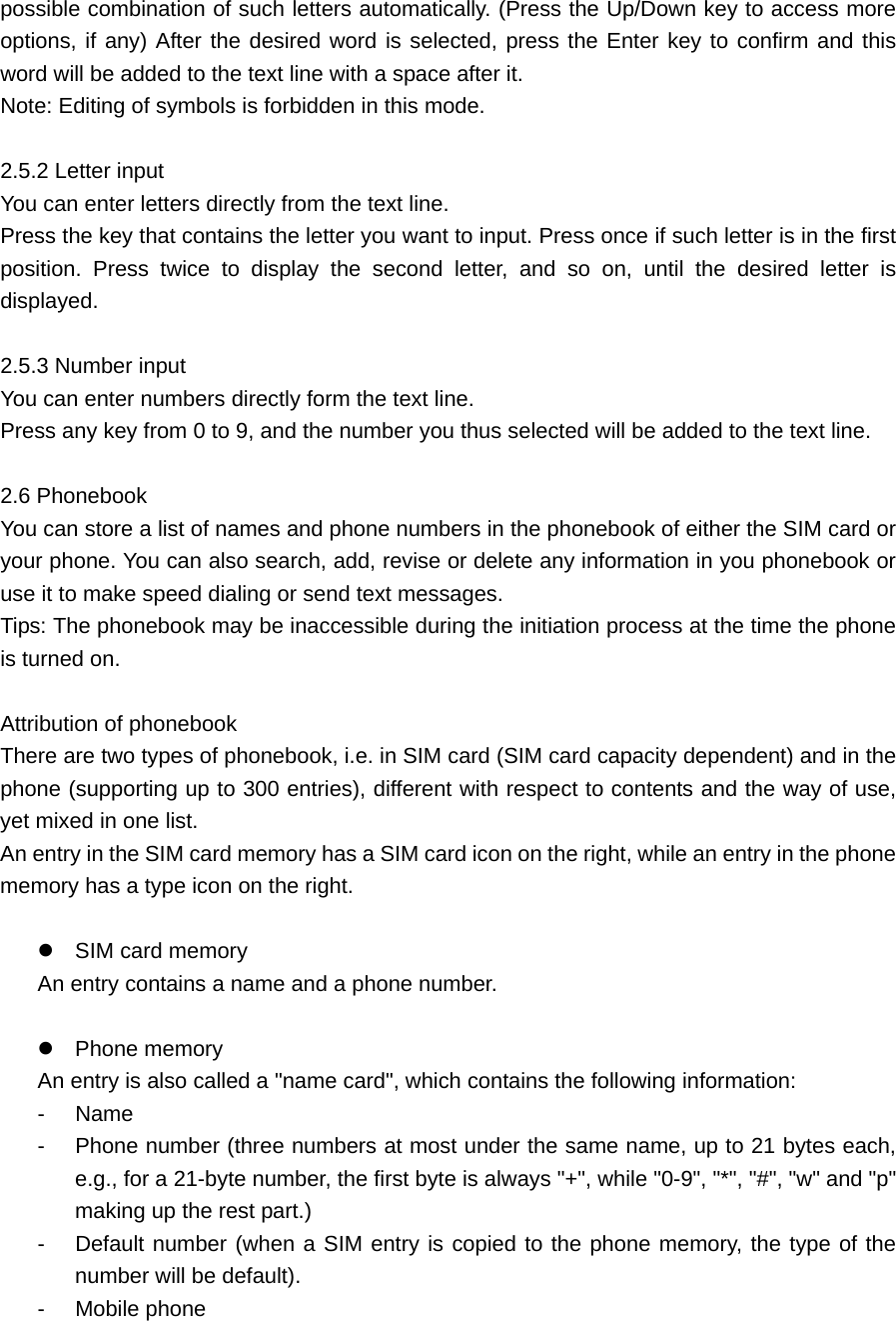 possible combination of such letters automatically. (Press the Up/Down key to access more options, if any) After the desired word is selected, press the Enter key to confirm and this word will be added to the text line with a space after it.   Note: Editing of symbols is forbidden in this mode.    2.5.2 Letter input     You can enter letters directly from the text line.   Press the key that contains the letter you want to input. Press once if such letter is in the first position. Press twice to display the second letter, and so on, until the desired letter is displayed.   2.5.3 Number input   You can enter numbers directly form the text line.   Press any key from 0 to 9, and the number you thus selected will be added to the text line.    2.6 Phonebook     You can store a list of names and phone numbers in the phonebook of either the SIM card or your phone. You can also search, add, revise or delete any information in you phonebook or use it to make speed dialing or send text messages.   Tips: The phonebook may be inaccessible during the initiation process at the time the phone is turned on.    Attribution of phonebook     There are two types of phonebook, i.e. in SIM card (SIM card capacity dependent) and in the phone (supporting up to 300 entries), different with respect to contents and the way of use, yet mixed in one list.   An entry in the SIM card memory has a SIM card icon on the right, while an entry in the phone memory has a type icon on the right.     SIM card memory   An entry contains a name and a phone number.     Phone memory   An entry is also called a &quot;name card&quot;, which contains the following information: - Name  -  Phone number (three numbers at most under the same name, up to 21 bytes each, e.g., for a 21-byte number, the first byte is always &quot;+&quot;, while &quot;0-9&quot;, &quot;*&quot;, &quot;#&quot;, &quot;w&quot; and &quot;p&quot; making up the rest part.) -  Default number (when a SIM entry is copied to the phone memory, the type of the number will be default).   - Mobile phone  