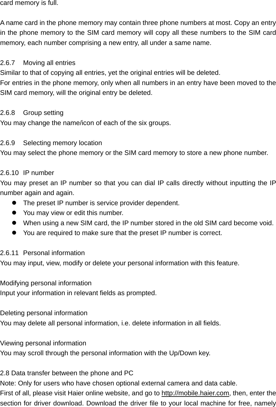 card memory is full.    A name card in the phone memory may contain three phone numbers at most. Copy an entry in the phone memory to the SIM card memory will copy all these numbers to the SIM card memory, each number comprising a new entry, all under a same name.    2.6.7  Moving all entries    Similar to that of copying all entries, yet the original entries will be deleted. For entries in the phone memory, only when all numbers in an entry have been moved to the SIM card memory, will the original entry be deleted.    2.6.8 Group setting     You may change the name/icon of each of the six groups.    2.6.9  Selecting memory location   You may select the phone memory or the SIM card memory to store a new phone number.    2.6.10 IP number     You may preset an IP number so that you can dial IP calls directly without inputting the IP number again and again.    The preset IP number is service provider dependent.    You may view or edit this number.    When using a new SIM card, the IP number stored in the old SIM card become void.    You are required to make sure that the preset IP number is correct.    2.6.11 Personal information    You may input, view, modify or delete your personal information with this feature.  Modifying personal information   Input your information in relevant fields as prompted.    Deleting personal information   You may delete all personal information, i.e. delete information in all fields.    Viewing personal information   You may scroll through the personal information with the Up/Down key.    2.8 Data transfer between the phone and PC Note: Only for users who have chosen optional external camera and data cable. First of all, please visit Haier online website, and go to http://mobile.haier.com, then, enter the section for driver download. Download the driver file to your local machine for free, namely 