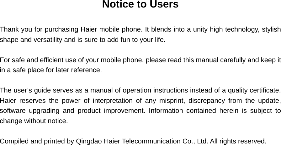 Notice to Users  Thank you for purchasing Haier mobile phone. It blends into a unity high technology, stylish shape and versatility and is sure to add fun to your life.      For safe and efficient use of your mobile phone, please read this manual carefully and keep it in a safe place for later reference.    The user’s guide serves as a manual of operation instructions instead of a quality certificate.   Haier reserves the power of interpretation of any misprint, discrepancy from the update, software upgrading and product improvement. Information contained herein is subject to change without notice.    Compiled and printed by Qingdao Haier Telecommunication Co., Ltd. All rights reserved.   