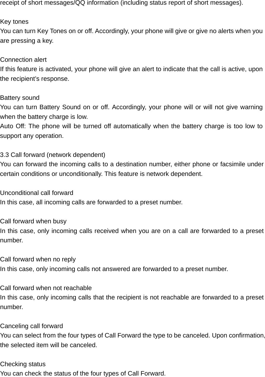 receipt of short messages/QQ information (including status report of short messages).    Key tones     You can turn Key Tones on or off. Accordingly, your phone will give or give no alerts when you are pressing a key.  Connection alert    If this feature is activated, your phone will give an alert to indicate that the call is active, upon the recipient’s response.  Battery sound     You can turn Battery Sound on or off. Accordingly, your phone will or will not give warning when the battery charge is low.   Auto Off: The phone will be turned off automatically when the battery charge is too low to support any operation.  3.3 Call forward (network dependent)   You can forward the incoming calls to a destination number, either phone or facsimile under certain conditions or unconditionally. This feature is network dependent.    Unconditional call forward   In this case, all incoming calls are forwarded to a preset number.    Call forward when busy   In this case, only incoming calls received when you are on a call are forwarded to a preset number.  Call forward when no reply    In this case, only incoming calls not answered are forwarded to a preset number.  Call forward when not reachable   In this case, only incoming calls that the recipient is not reachable are forwarded to a preset number.   Canceling call forward    You can select from the four types of Call Forward the type to be canceled. Upon confirmation, the selected item will be canceled.  Checking status     You can check the status of the four types of Call Forward.    