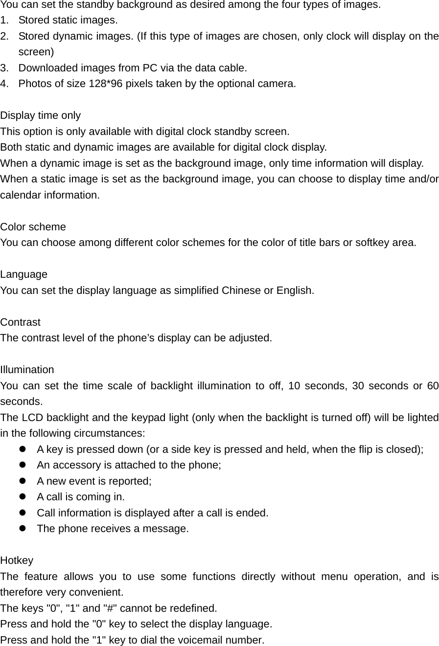 You can set the standby background as desired among the four types of images. 1.  Stored static images. 2.  Stored dynamic images. (If this type of images are chosen, only clock will display on the screen) 3.  Downloaded images from PC via the data cable. 4.  Photos of size 128*96 pixels taken by the optional camera.  Display time only This option is only available with digital clock standby screen. Both static and dynamic images are available for digital clock display. When a dynamic image is set as the background image, only time information will display. When a static image is set as the background image, you can choose to display time and/or calendar information.  Color scheme You can choose among different color schemes for the color of title bars or softkey area.  Language    You can set the display language as simplified Chinese or English.    Contrast    The contrast level of the phone’s display can be adjusted.    Illumination   You can set the time scale of backlight illumination to off, 10 seconds, 30 seconds or 60 seconds.  The LCD backlight and the keypad light (only when the backlight is turned off) will be lighted in the following circumstances:  A key is pressed down (or a side key is pressed and held, when the flip is closed);  An accessory is attached to the phone;  A new event is reported;    A call is coming in.    Call information is displayed after a call is ended.    The phone receives a message.    Hotkey   The feature allows you to use some functions directly without menu operation, and is therefore very convenient.   The keys &quot;0&quot;, &quot;1&quot; and &quot;#&quot; cannot be redefined.   Press and hold the &quot;0&quot; key to select the display language.   Press and hold the &quot;1&quot; key to dial the voicemail number.   