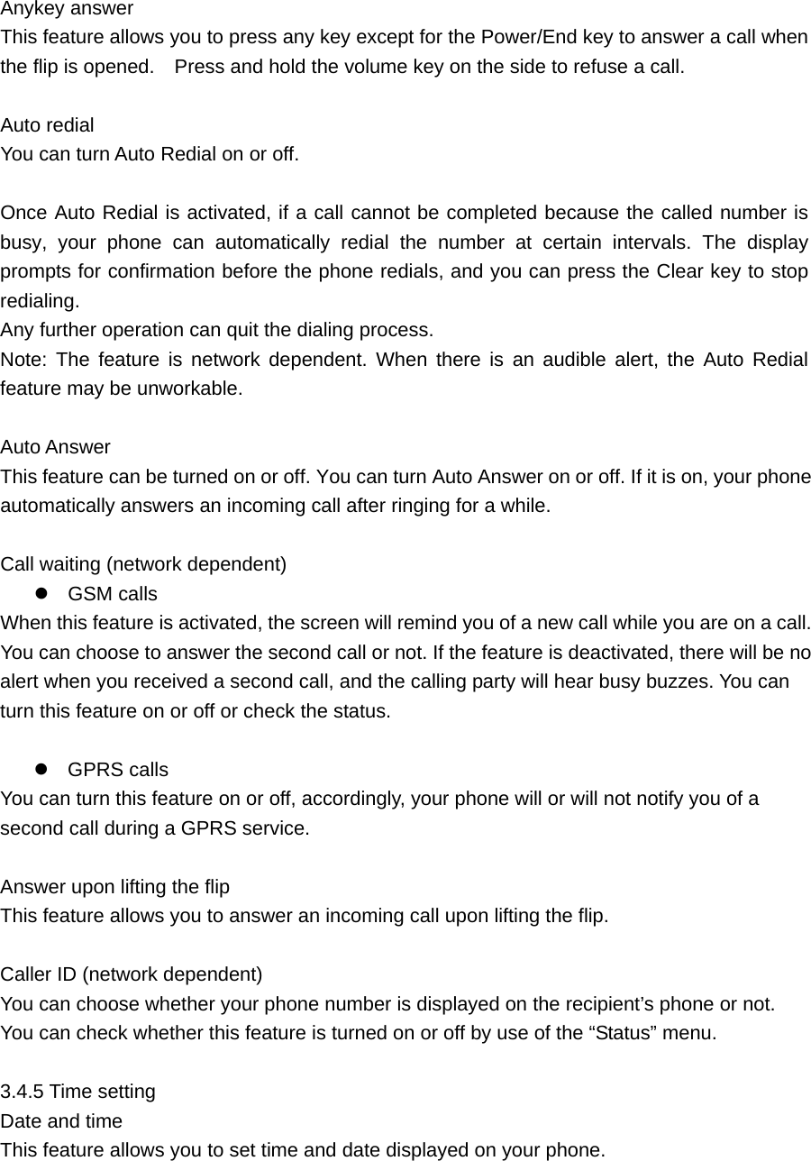 Anykey answer     This feature allows you to press any key except for the Power/End key to answer a call when the flip is opened.    Press and hold the volume key on the side to refuse a call.    Auto redial     You can turn Auto Redial on or off.  Once Auto Redial is activated, if a call cannot be completed because the called number is busy, your phone can automatically redial the number at certain intervals. The display prompts for confirmation before the phone redials, and you can press the Clear key to stop redialing.  Any further operation can quit the dialing process.   Note: The feature is network dependent. When there is an audible alert, the Auto Redial feature may be unworkable.    Auto Answer     This feature can be turned on or off. You can turn Auto Answer on or off. If it is on, your phone automatically answers an incoming call after ringing for a while.  Call waiting (network dependent)    GSM calls   When this feature is activated, the screen will remind you of a new call while you are on a call. You can choose to answer the second call or not. If the feature is deactivated, there will be no alert when you received a second call, and the calling party will hear busy buzzes. You can turn this feature on or off or check the status.     GPRS calls   You can turn this feature on or off, accordingly, your phone will or will not notify you of a second call during a GPRS service.    Answer upon lifting the flip    This feature allows you to answer an incoming call upon lifting the flip.    Caller ID (network dependent)   You can choose whether your phone number is displayed on the recipient’s phone or not.   You can check whether this feature is turned on or off by use of the “Status” menu.    3.4.5 Time setting    Date and time     This feature allows you to set time and date displayed on your phone.    