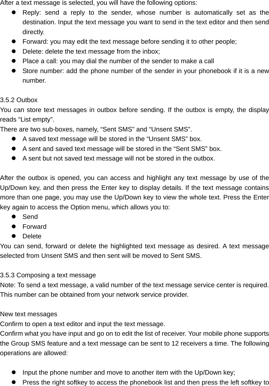  After a text message is selected, you will have the following options:    Reply: send a reply to the sender, whose number is automatically set as the destination. Input the text message you want to send in the text editor and then send directly.   Forward: you may edit the text message before sending it to other people;  Delete: delete the text message from the inbox;  Place a call: you may dial the number of the sender to make a call  Store number: add the phone number of the sender in your phonebook if it is a new number.   3.5.2 Outbox     You can store text messages in outbox before sending. If the outbox is empty, the display reads “List empty”. There are two sub-boxes, namely, “Sent SMS” and “Unsent SMS”.  A saved text message will be stored in the “Unsent SMS” box.  A sent and saved text message will be stored in the “Sent SMS” box.    A sent but not saved text message will not be stored in the outbox.    After the outbox is opened, you can access and highlight any text message by use of the Up/Down key, and then press the Enter key to display details. If the text message contains more than one page, you may use the Up/Down key to view the whole text. Press the Enter key again to access the Option menu, which allows you to:  Send   Forward   Delete You can send, forward or delete the highlighted text message as desired. A text message selected from Unsent SMS and then sent will be moved to Sent SMS.    3.5.3 Composing a text message     Note: To send a text message, a valid number of the text message service center is required. This number can be obtained from your network service provider.    New text messages     Confirm to open a text editor and input the text message.   Confirm what you have input and go on to edit the list of receiver. Your mobile phone supports the Group SMS feature and a text message can be sent to 12 receivers a time. The following operations are allowed:   Input the phone number and move to another item with the Up/Down key;  Press the right softkey to access the phonebook list and then press the left softkey to 