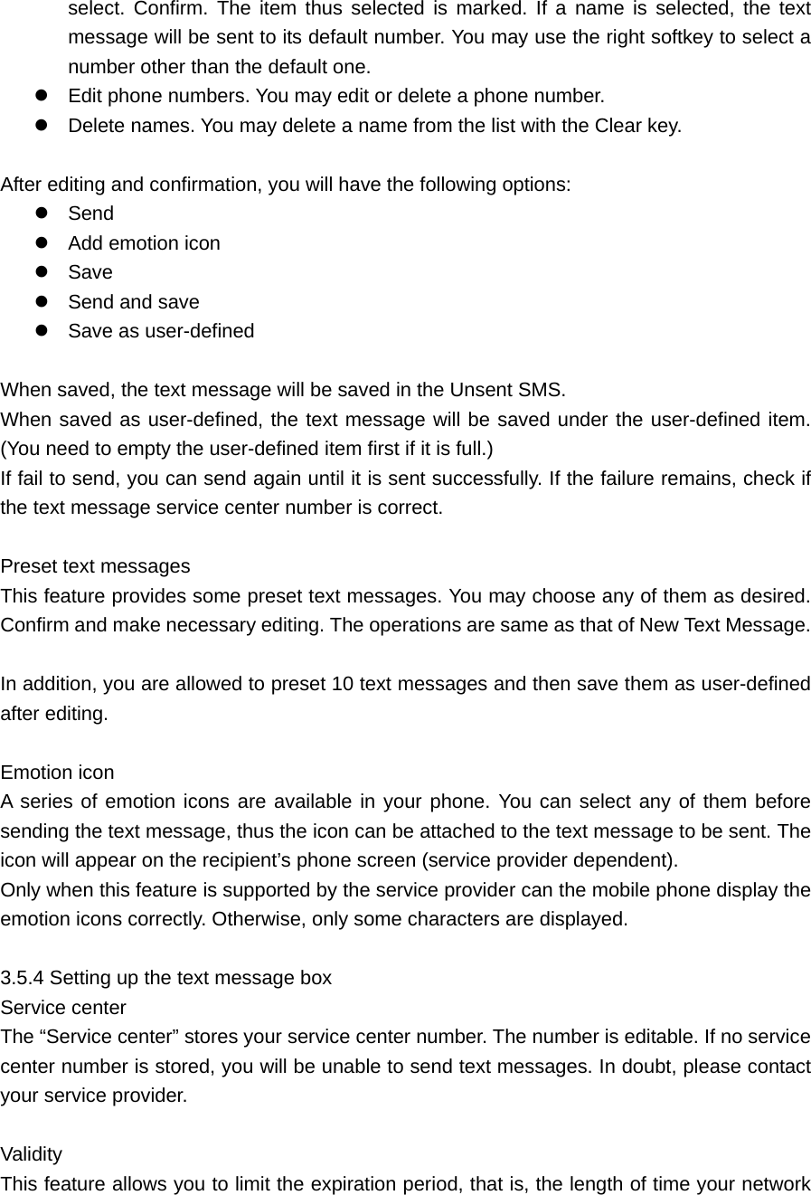 select. Confirm. The item thus selected is marked. If a name is selected, the text message will be sent to its default number. You may use the right softkey to select a number other than the default one.  Edit phone numbers. You may edit or delete a phone number.    Delete names. You may delete a name from the list with the Clear key.    After editing and confirmation, you will have the following options:  Send   Add emotion icon    Save   Send and save    Save as user-defined    When saved, the text message will be saved in the Unsent SMS.   When saved as user-defined, the text message will be saved under the user-defined item. (You need to empty the user-defined item first if it is full.) If fail to send, you can send again until it is sent successfully. If the failure remains, check if the text message service center number is correct.    Preset text messages     This feature provides some preset text messages. You may choose any of them as desired. Confirm and make necessary editing. The operations are same as that of New Text Message.    In addition, you are allowed to preset 10 text messages and then save them as user-defined after editing.    Emotion icon     A series of emotion icons are available in your phone. You can select any of them before sending the text message, thus the icon can be attached to the text message to be sent. The icon will appear on the recipient’s phone screen (service provider dependent).   Only when this feature is supported by the service provider can the mobile phone display the emotion icons correctly. Otherwise, only some characters are displayed.    3.5.4 Setting up the text message box   Service center     The “Service center” stores your service center number. The number is editable. If no service center number is stored, you will be unable to send text messages. In doubt, please contact your service provider.    Validity   This feature allows you to limit the expiration period, that is, the length of time your network 