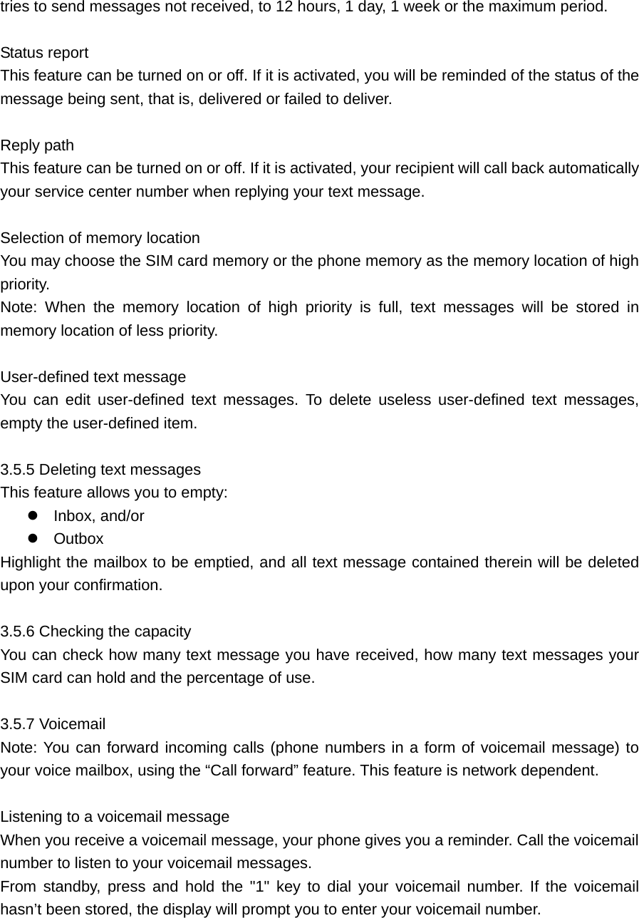 tries to send messages not received, to 12 hours, 1 day, 1 week or the maximum period.      Status report   This feature can be turned on or off. If it is activated, you will be reminded of the status of the message being sent, that is, delivered or failed to deliver.    Reply path   This feature can be turned on or off. If it is activated, your recipient will call back automatically your service center number when replying your text message.    Selection of memory location     You may choose the SIM card memory or the phone memory as the memory location of high priority.  Note: When the memory location of high priority is full, text messages will be stored in memory location of less priority.    User-defined text message    You can edit user-defined text messages. To delete useless user-defined text messages, empty the user-defined item.    3.5.5 Deleting text messages     This feature allows you to empty:  Inbox, and/or  Outbox  Highlight the mailbox to be emptied, and all text message contained therein will be deleted upon your confirmation.    3.5.6 Checking the capacity   You can check how many text message you have received, how many text messages your SIM card can hold and the percentage of use.    3.5.7 Voicemail     Note: You can forward incoming calls (phone numbers in a form of voicemail message) to your voice mailbox, using the “Call forward” feature. This feature is network dependent.    Listening to a voicemail message   When you receive a voicemail message, your phone gives you a reminder. Call the voicemail number to listen to your voicemail messages.   From standby, press and hold the &quot;1&quot; key to dial your voicemail number. If the voicemail hasn’t been stored, the display will prompt you to enter your voicemail number.    