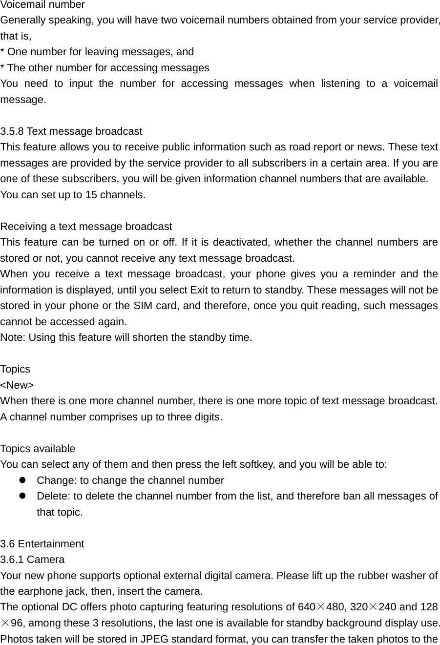 Voicemail number    Generally speaking, you will have two voicemail numbers obtained from your service provider, that is,   * One number for leaving messages, and   * The other number for accessing messages You need to input the number for accessing messages when listening to a voicemail message.   3.5.8 Text message broadcast     This feature allows you to receive public information such as road report or news. These text messages are provided by the service provider to all subscribers in a certain area. If you are one of these subscribers, you will be given information channel numbers that are available. You can set up to 15 channels.    Receiving a text message broadcast   This feature can be turned on or off. If it is deactivated, whether the channel numbers are stored or not, you cannot receive any text message broadcast.   When you receive a text message broadcast, your phone gives you a reminder and the information is displayed, until you select Exit to return to standby. These messages will not be stored in your phone or the SIM card, and therefore, once you quit reading, such messages cannot be accessed again.   Note: Using this feature will shorten the standby time.  Topics    &lt;New&gt;  When there is one more channel number, there is one more topic of text message broadcast. A channel number comprises up to three digits.    Topics available     You can select any of them and then press the left softkey, and you will be able to:  Change: to change the channel number  Delete: to delete the channel number from the list, and therefore ban all messages of that topic.    3.6 Entertainment   3.6.1 Camera Your new phone supports optional external digital camera. Please lift up the rubber washer of the earphone jack, then, insert the camera. The optional DC offers photo capturing featuring resolutions of 640×480, 320×240 and 128×96, among these 3 resolutions, the last one is available for standby background display use. Photos taken will be stored in JPEG standard format, you can transfer the taken photos to the 