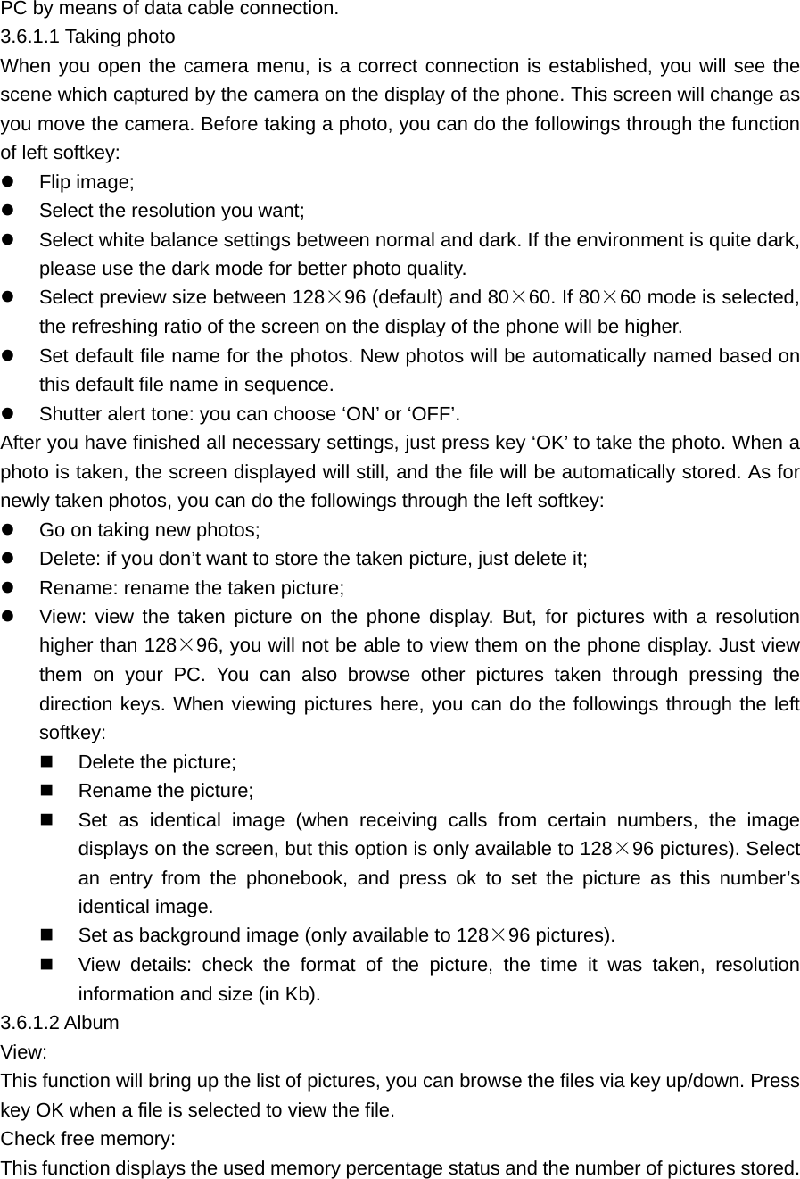 PC by means of data cable connection. 3.6.1.1 Taking photo When you open the camera menu, is a correct connection is established, you will see the scene which captured by the camera on the display of the phone. This screen will change as you move the camera. Before taking a photo, you can do the followings through the function of left softkey:   Flip image;   Select the resolution you want;   Select white balance settings between normal and dark. If the environment is quite dark, please use the dark mode for better photo quality.   Select preview size between 128×96 (default) and 80×60. If 80×60 mode is selected, the refreshing ratio of the screen on the display of the phone will be higher.   Set default file name for the photos. New photos will be automatically named based on this default file name in sequence.   Shutter alert tone: you can choose ‘ON’ or ‘OFF’. After you have finished all necessary settings, just press key ‘OK’ to take the photo. When a photo is taken, the screen displayed will still, and the file will be automatically stored. As for newly taken photos, you can do the followings through the left softkey:   Go on taking new photos;   Delete: if you don’t want to store the taken picture, just delete it;   Rename: rename the taken picture;   View: view the taken picture on the phone display. But, for pictures with a resolution higher than 128×96, you will not be able to view them on the phone display. Just view them on your PC. You can also browse other pictures taken through pressing the direction keys. When viewing pictures here, you can do the followings through the left softkey:   Delete the picture;   Rename the picture;   Set as identical image (when receiving calls from certain numbers, the image displays on the screen, but this option is only available to 128×96 pictures). Select an entry from the phonebook, and press ok to set the picture as this number’s identical image.   Set as background image (only available to 128×96 pictures).   View details: check the format of the picture, the time it was taken, resolution information and size (in Kb). 3.6.1.2 Album View: This function will bring up the list of pictures, you can browse the files via key up/down. Press key OK when a file is selected to view the file. Check free memory: This function displays the used memory percentage status and the number of pictures stored. 