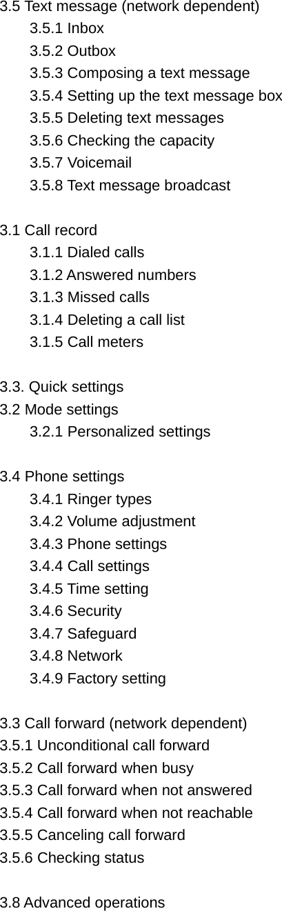 3.5 Text message (network dependent) 3.5.1 Inbox 3.5.2 Outbox   3.5.3 Composing a text message 3.5.4 Setting up the text message box 3.5.5 Deleting text messages 3.5.6 Checking the capacity 3.5.7 Voicemail   3.5.8 Text message broadcast  3.1 Call record 3.1.1 Dialed calls 3.1.2 Answered numbers 3.1.3 Missed calls 3.1.4 Deleting a call list 3.1.5 Call meters  3.3. Quick settings   3.2 Mode settings   3.2.1 Personalized settings    3.4 Phone settings 3.4.1 Ringer types     3.4.2 Volume adjustment   3.4.3 Phone settings   3.4.4 Call settings   3.4.5 Time setting 3.4.6 Security   3.4.7 Safeguard   3.4.8 Network   3.4.9 Factory setting    3.3 Call forward (network dependent) 3.5.1 Unconditional call forward 3.5.2 Call forward when busy 3.5.3 Call forward when not answered 3.5.4 Call forward when not reachable 3.5.5 Canceling call forward 3.5.6 Checking status  3.8 Advanced operations   